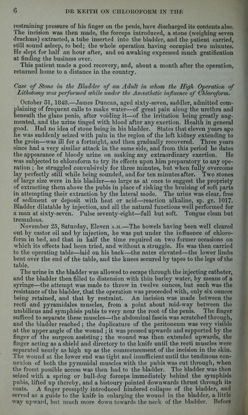 restraining pressure of his finger on the penis, have discharged its contents also. The incision was then made, the forceps introduced, a stone (weighing seven drachms) extracted, a tube inserted into the bladder, and the patient carried, still sound asleep, to bed; the whole operation having occupied two minutes. He slept for half an hour after, and on awaking expressed much gratification at finding the business over. This patient made a good recovery, and, about a month after the operation, returned home to a distance in the country. Case of Stone in the Bladder of an Adult in whom the High Operation of Lithotomy was performed while under the Anaesthetic influence of Chloroform. October 31, 1848.—James Duncan, aged sixty-seven, saddler, admitted com- plaining of frequent calls to make water—of great pain along the urethra and beneath the glans penis, after voiding it—of the irritation being greatly aug- mented, and the urine tinged with blood after any exertion. Health in general good. Had no idea of stone being in his bladder. States that eleven years ago he was suddenly seized with pain in the region of the left kidney extending to the groin—was ill for a fortnight, and then gradually recovered. Three years since had a very similar attack in the same side, and from this period he dates the appearance of bloody urine on making any extraordinary exertion. He was subjected to chloroform to try its effects upon him preparatory to any ope- ration ; he struggled convulsively for three minutes, but when fully overcome lay perfectly still while being sounded, and for ten minutes after. Two stones of large size were in his bladder—so large as at once to suggest the propriety of extracting them above the pubis in place of risking the bruising of soft parts in attempting their extraction by the lateral mode. The urine was clear, free of sediment or deposit with heat or acid—reaction alkaline, sp. gr. 1017. Bladder dilatable by injection, and all the natural functions well performed for a man at sixty-seven. Pulse seventy-eight—full but soft. Tongue clean but tremulous. November 25, Saturday, Eleven a.m.—The bowels having been well cleared out by castor oil and by injection, he was put under the influence of chloro- form in bed, and that in half the time required on two former occasions on which its effects had been tried, and without a struggle. He was then carried to the operating table—laid on his back—the nates elevated—the lower limbs bent over the end of the table, and the knees secured by tapes to the legs of the table. The urine in the bladder was allowed to escape through the injecting catheter, and the bladder then filled to distension with thin barley water, by means of a syringe—the attempt was made to throw in twelve ounces, but such was the resistance of the bladder, that the operation was proceeded with, only six ounces being retained, and that by restraint. An incision was made between the recti and pyramidales muscles, from a point about mid-way between the umbilicus and symphisis pubis to very near the root of the penis. The finger sufficed to separate these muscles—the abdominal fascia was scratched through, and the bladder reached ; the duplicature of the peritoneum was very visible at the upper angle of the wound ; it was pressed upwards and supported by the finger of the surgeon assisting; the wound was then extended upwards, the finger acting as a shield and directory to the knife until the recti muscles were separated nearly as high up as the commencement of the incision in the skin. The wound at the lower end was tight and insufficient until the tendinous con- nexion of both the pyramidal muscles with the pubis was cut through, when the freest possible access was then had to the bladder. The bladder was then seized with a spring or bull-dog forceps immediately behind the symphisis pubis, lifted up thereby, and a bistoury pointed downwards thrust through its coats. A finger promptly introduced hindered collapse of the bladder, and served as a guide to the knife in enlarging the wound in the bladder, a little way upward, but much more down towards the neck of the bladder. Before