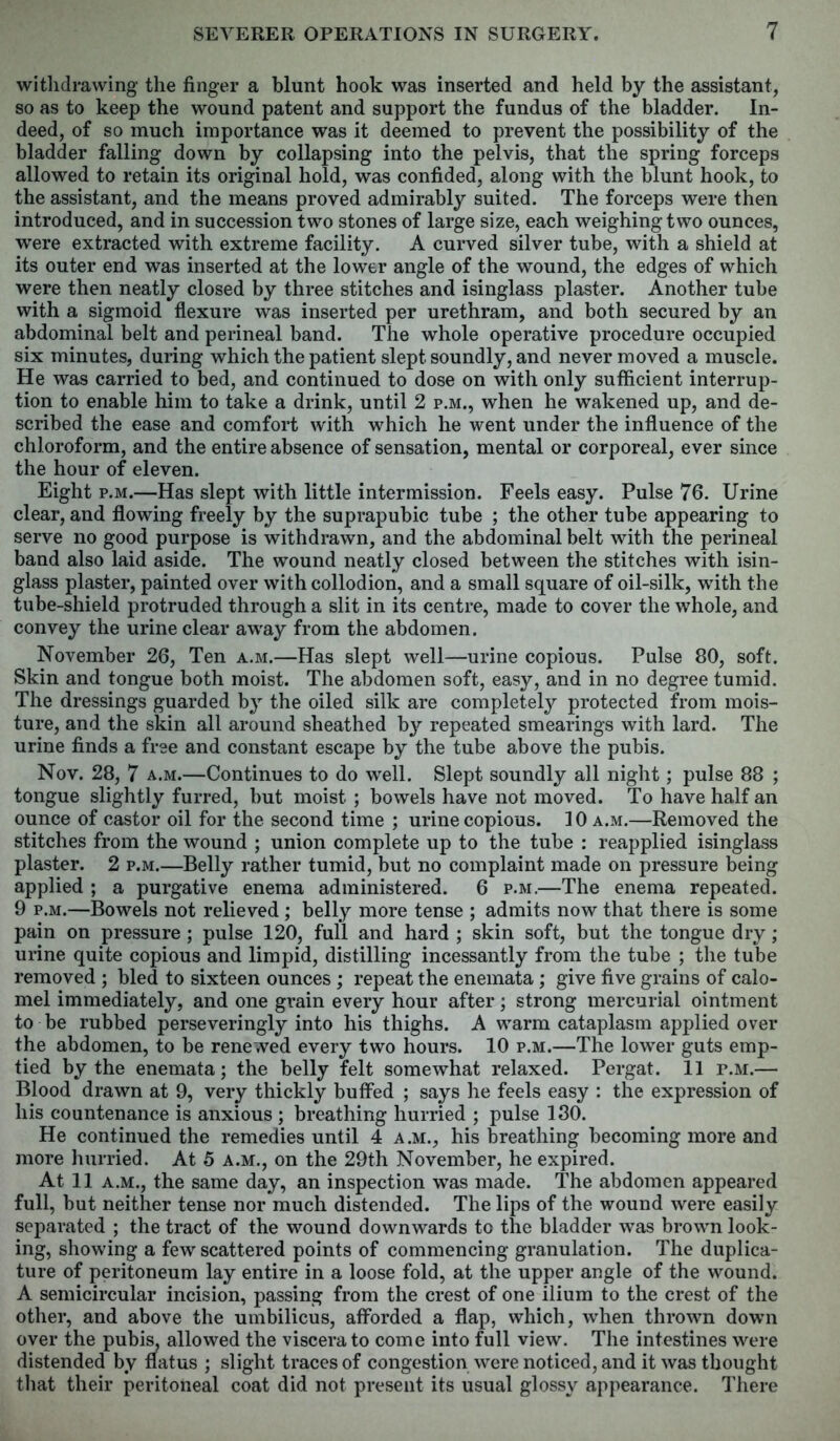 withdrawing the finger a blunt hook was inserted and held by the assistant, so as to keep the wound patent and support the fundus of the bladder. In- deed, of so much importance was it deemed to prevent the possibility of the bladder falling down by collapsing into the pelvis, that the spring forceps allowed to retain its original hold, was confided, along with the blunt hook, to the assistant, and the means proved admirably suited. The forceps were then introduced, and in succession two stones of large size, each weighingtwo ounces, were extracted with extreme facility. A curved silver tube, with a shield at its outer end was inserted at the lower angle of the wound, the edges of which were then neatly closed by three stitches and isinglass plaster. Another tube with a sigmoid flexure was inserted per urethram, and both secured by an abdominal belt and perineal band. The whole operative procedure occupied six minutes, during which the patient slept soundly, and never moved a muscle. He was carried to bed, and continued to dose on with only sufficient interrup- tion to enable him to take a drink, until 2 p.m., when he wakened up, and de- scribed the ease and comfort with which he went under the influence of the chloroform, and the entire absence of sensation, mental or corporeal, ever since the hour of eleven. Eight p.m.—Has slept with little intermission. Feels easy. Pulse 76. Urine clear, and flowing freely by the suprapubic tube ; the other tube appearing to serve no good purpose is withdrawn, and the abdominal belt with the perineal band also laid aside. The wound neatly closed between the stitches with isin- glass plaster, painted over with collodion, and a small square of oil-silk, with the tube-shield protruded through a slit in its centre, made to cover the whole, and convey the urine clear away from the abdomen. November 26, Ten a.m.—Has slept well—urine copious. Pulse 80, soft. Skin and tongue both moist. The abdomen soft, easy, and in no degree tumid. The dressings guarded by the oiled silk are completely protected from mois- ture, and the skin all around sheathed by repeated smearings with lard. The urine finds a free and constant escape by the tube above the pubis. Nov. 28, 7 a.m.—Continues to do well. Slept soundly all night; pulse 88 ; tongue slightly furred, but moist ; bowels have not moved. To have half an ounce of castor oil for the second time ; urine copious. 10 a.m.—Removed the stitches from the wound ; union complete up to the tube : reapplied isinglass plaster. 2 p.m.—Belly rather tumid, but no complaint made on pressure being applied ; a purgative enema administered. 6 p.m.—The enema repeated. 9 p.m.—Bowels not relieved; belly more tense ; admits now that there is some pain on pressure ; pulse 120, full and hard ; skin soft, but the tongue dry ; urine quite copious and limpid, distilling incessantly from the tube ; the tube removed ; bled to sixteen ounces ; repeat the enemata; give five grains of calo- mel immediately, and one grain every hour after; strong mercurial ointment to be rubbed perseveringly into his thighs. A warm cataplasm applied over the abdomen, to be renewed every two hours. 10 p.m.—The lower guts emp- tied by the enemata; the belly felt somewhat relaxed. Pergat. 11 p.m.— Blood drawn at 9, very thickly buffed ; says he feels easy : the expression of his countenance is anxious ; breathing hurried ; pulse 130. He continued the remedies until 4 a.m., his breathing becoming more and more hurried. At 5 a.m., on the 29th November, he expired. At 11 a.m., the same day, an inspection was made. The abdomen appeared full, but neither tense nor much distended. The lips of the wound were easily separated ; the tract of the wound downwards to the bladder was brown look- ing, showing a few scattered points of commencing granulation. The duplica- ture of peritoneum lay entire in a loose fold, at the upper angle of the wound. A semicircular incision, passing from the crest of one ilium to the crest of the other, and above the umbilicus, afforded a flap, which, when thrown down over the pubis, allowed the viscera to come into full view. The intestines were distended by flatus ; slight traces of congestion were noticed, and it was thought that their peritoneal coat did not present its usual glossy appearance. There