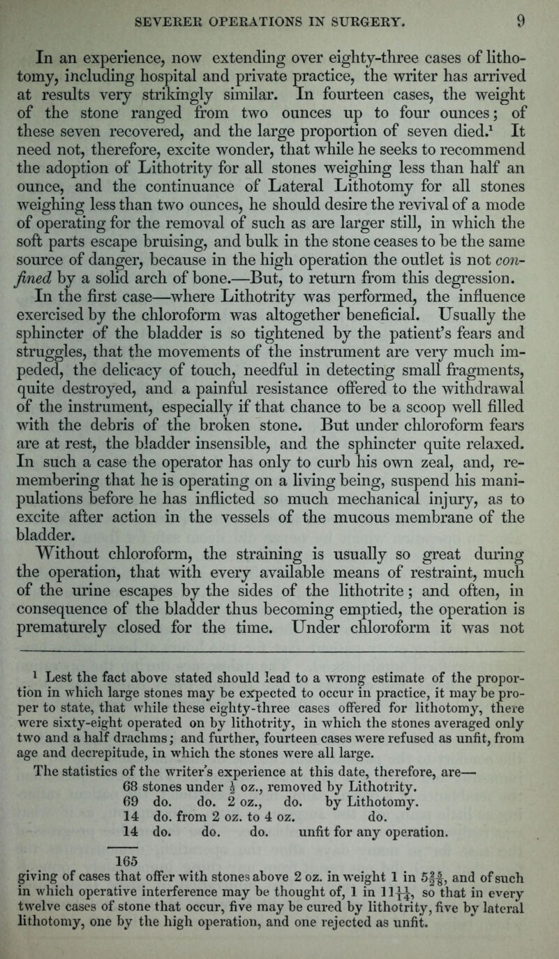 In an experience, now extending over eighty-three cases of litho- tomy, including hospital and private practice, the writer has arrived at results very strikingly similar. In fourteen cases, the weight of the stone ranged from two ounces up to four ounces; of these seven recovered, and the large proportion of seven died.1 It need not, therefore, excite wonder, that while he seeks to recommend the adoption of Lithotrity for all stones weighing less than half an ounce, and the continuance of Lateral Lithotomy for all stones weighing less than two ounces, he should desire the revival of a mode of operating for the removal of such as are larger still, in which the soft parts escape bruising, and bulk in the stone ceases to be the same source of danger, because in the high operation the outlet is not con- fined by a solid arch of bone.—But, to return from this degression. In the first case—where Lithotrity was performed, the influence exercised by the chloroform was altogether beneficial. Usually the sphincter of the bladder is so tightened by the patient’s fears and struggles, that the movements of the instrument are very much im- peded, the delicacy of touch, needful in detecting small fragments, quite destroyed, and a painful resistance offered to the withdrawal of the instrument, especially if that chance to be a scoop well filled with the debris of the broken stone. But under chloroform fears are at rest, the bladder insensible, and the sphincter quite relaxed. In such a case the operator has only to curb his own zeal, and, re- membering that he is operating on a living being, suspend his mani- pulations before he has inflicted so much mechanical injury, as to excite after action in the vessels of the mucous membrane of the bladder. Without chloroform, the straining is usually so great during the operation, that with every available means of restraint, much of the urine escapes by the sides of the lithotrite; and often, in consequence of the bladder thus becoming emptied, the operation is prematurely closed for the time. Under chloroform it was not 1 Lest the fact above stated should lead to a wrong estimate of the propor- tion in which large stones may be expected to occur in practice, it may be pro- per to state, that while these eighty-three cases offered for lithotomy, there were sixty-eight operated on by lithotrity, in which the stones averaged only two and a half drachms; and further, fourteen cases were refused as unfit, from age and decrepitude, in which the stones were all large. The statistics of the writer s experience at this date, therefore, are— 68 stones under \ oz., removed by Lithotrity. 69 do. do. 2 oz., do. by Lithotomy. 14 do. from 2 oz. to 4 oz. do. 14 do. do. do. unfit for any operation. 165 giving of cases that offer with stones above 2 oz. in weight 1 in 5f^, and of such in which operative interference may be thought of, 1 in lly^, so that in every twelve cases of stone that occur, five may be cured by lithotrity, five by lateral lithotomy, one by the high operation, and one rejected as unfit.