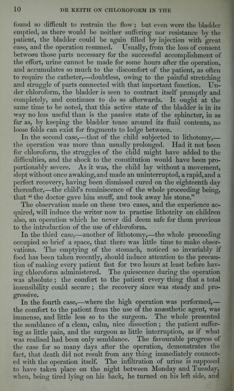 found so difficult to restrain the flow; but even were the bladder emptied, as there would be neither suffering nor resistance by the patient, the bladder could be again filled by injection with great -ease, and the operation resumed. Usually, from the loss of consent between those parts necessary for the successful accomplishment of the effort, urine cannot be made for some hours after the operation, and accumulates so much to the discomfort of the patient, as often to require the catheter,—doubtless, owing to the painful stretching and struggle of parts connected with that important function. Un- der chloroform, the bladder is seen to contract itself promptly and completely, and continues to do so afterwards. It ought at the same time to be noted, that this active state of the bladder is in its way no less useful than is the passive state of the sphincter, in as far as, by keeping the bladder tense around its fluid contents, no loose folds can exist for fragments to lodge between. In the second case,—that of the child subjected to lithotomy,— the operation was more than usually prolonged. Had it not been for chloroform, the struggles of the child might have added to the difficulties, and the shock to the constitution would have been pro- portionably severe. As it was, the child lay without a movement, slept without once awaking, and made an uninterrupted, a rapid, and a perfect recovery, having been dismissed cured on the eighteenth day thereafter,—the child’s reminiscence of the whole proceeding being, that u the doctor gave him snuff, and took away his stone.” The observation made on these two cases, and the experience ac- quired, wTill induce the writer now to practise lithotrity on children also, an operation which he never did deem safe for them previous to the introduction of the use of chloroform. In the third case,—another of lithotomy,—the whole proceeding occupied so brief a space, that there was little time to make obser- vations. The emptying of the stomach, noticed so invariably if food has been taken recently, should induce attention to the precau- tion of making every patient fast for two hours at least before hav- ing chloroform administered. The quiescence during the operation was absolute; the comfort to the patient every tiling that a total insensibility could secure; the recovery since was steady and pro- gressive. In the fourth case,—where the high operation was performed,— the comfort to the patient from the use of the anaesthetic agent, was immense, and little less so to the surgeon. The whole presented the semblance of a clean, calm, nice dissection ; the patient suffer- ing as little pain, and the surgeon as little interruption, as if what was realised had been only semblance. The favourable progress of the case for so many days after the operation, demonstrates the fact, that death did not result from any thing immediately connect- ed with the operation itself. The infiltration of urine is supposed to have taken place on the night between Monday and Tuesday, when, being tired lying on his back, he turned on his left side, and