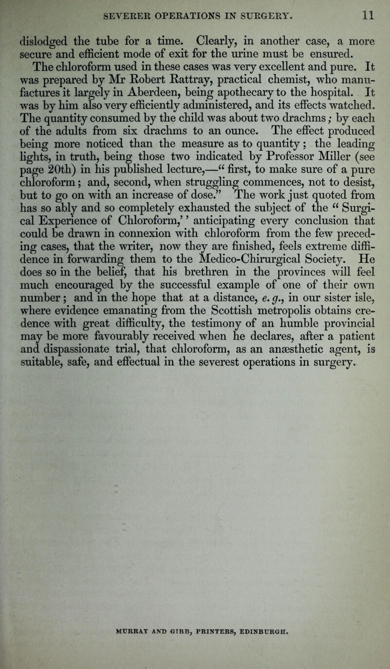 dislodged the tube for a time. Clearly, in another case, a more secure and efficient mode of exit for the urine must be ensured. The chloroform used in these cases was very excellent and pure. It was prepared by Mr Robert Rattray, practical chemist, who manu- factures it largely in Aberdeen, being apothecary to the hospital. It was by him also very efficiently administered, and its effects watched. The quantity consumed by the child was about two drachms; by each of the adults from six drachms to an ounce. The effect produced being more noticed than the measure as to quantity; the leading lights, in truth, being those two indicated by Professor Miller (see page 20th) in his published lecture,—66 first, to make sure of a pure chloroform; and, second, when struggling commences, not to desist, but to go on with an increase of dose.” The work just quoted from has so ably and so completely exhausted the subject of the “ Surgi- cal Experience of Chloroform,’ ’ anticipating every conclusion that could be drawn in connexion with chloroform from the few preced- ing cases, that the writer, now they are finished, feels extreme diffi- dence in forwarding them to the Medico-Chirurgical Society. He does so in the belief, that his brethren in the provinces will feel much encouraged by the successful example of one of their own number; and in the hope that at a distance, e. g.9 in our sister isle, where evidence emanating from the Scottish metropolis obtains cre- dence with great difficulty, the testimony of an humble provincial may be more favourably received when he declares, after a patient and dispassionate trial, that chloroform, as an anaesthetic agent, is suitable, safe, and effectual in the severest operations in surgery. MURRAY AND GIBB, PRINTERS, EDINBURGH.
