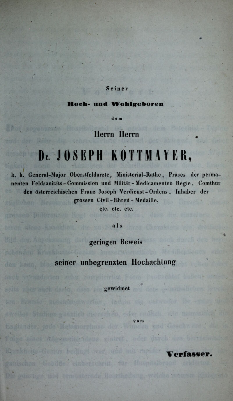 Seiner Kocli- und Wolilgeboren dem Herrn Herrn # Dr. JOSEPH KOTTMAYER, k. k. General-Major Oberstfeldarzte, Ministerial-Rathe, Präses der perma- nenten Feldsanitäts - Commission und Militär-Medicamenten Regie, Comthur des österreichischen Franz Joseph Verdienst-Ordens, Inhaber der grossen Civil -Ehrerf- Medaille, etc. etc. etc. a 1 s geringen Beweis seiner unbegrenzten Hochachtung gewidmet vom Verfasser.