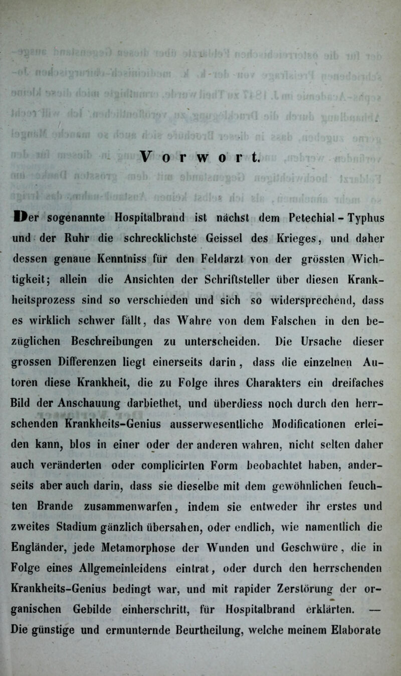 Vorwort. Oer sogenannte Hospitalbrand ist nächst dem Petechial - Typhus und der Ruhr die schrecklichste Geissei des Krieges, und daher dessen genaue Kenntniss für den Feldarzt von der grössten Wich- tigkeit; allein die Ansichten der Schriftsteller über diesen Krank- heitsprozess sind so verschieden und sich so widersprechend, dass es wirklich schwer füllt, das Wahre von dem Falschen in den be- züglichen Beschreibungen zu unterscheiden. Die Ursache dieser grossen Differenzen liegt einerseits darin , dass die einzelnen Au- toren diese Krankheit, die zu Folge ihres Charakters ein dreifaches Bild der Anschauung darbiethet, und überdiess noch durch den herr- schenden Krankheits-Genius ausserwesentliche Modificationen erlei- den kann, blos in einer oder der anderen wahren, nicht selten daher auch veränderten oder complicirten Form beobachtet haben, ander- seits aber auch darin, dass sie dieselbe mit dem gewöhnlichen feuch- ten Brande zusammenwarfen, indem sie entweder ihr erstes und zweites Stadium gänzlich übersahen, oder endlich, wie namentlich die Engländer, jede Metamorphose der Wunden und Geschwüre, die in Folge eines Allgemeinleidens eintrat, oder durch den herrschenden Krankheits-Genius bedingt war, und mit rapider Zerstörung der or- ganischen Gebilde einherschritt, für Hospitalbrand erklärten. — Die günstige und ermunternde Beurtheilung, welche meinem Elaborate