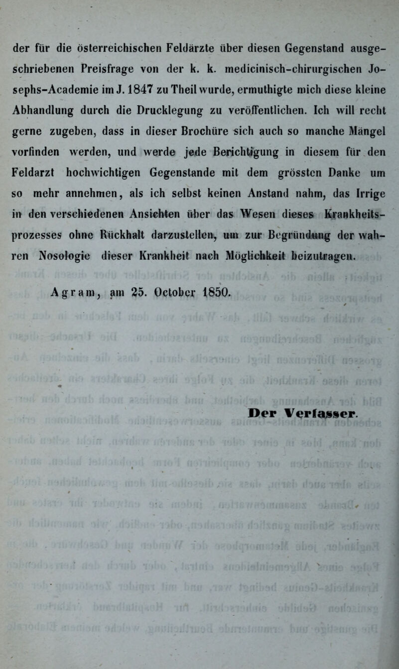 der für die österreichischen Feldärzte über diesen Gegenstand ausge- schriebenen Preisfrage von der k. k. medicinisch-chirurgischen Jo- sephs-Academie im J. 1847 zu Theil wurde, ermuthigte mich diese kleine Abhandlung durch die Drucklegung zu veröffentlichen. Ich will recht gerne zugeben, dass in dieser Brochüre sich auch so manche Mängel vorfinden werden, und werde jede Berichtigung in diesem für den Feldarzt hochwichtigen Gegenstände mit dem grössten Danke um so mehr annehmen, als ich selbst keinen Anstand nahm, das Irrige in den verschiedenen Ansichten über das Wesen dieses Krankheits- prozesses ohne Rückhalt darzustellen, um zur Begründung der wah- ren Nosologie dieser Krankheit nach Möglichkeit beizutragen. Agram, am 25. Octobcr 1850.