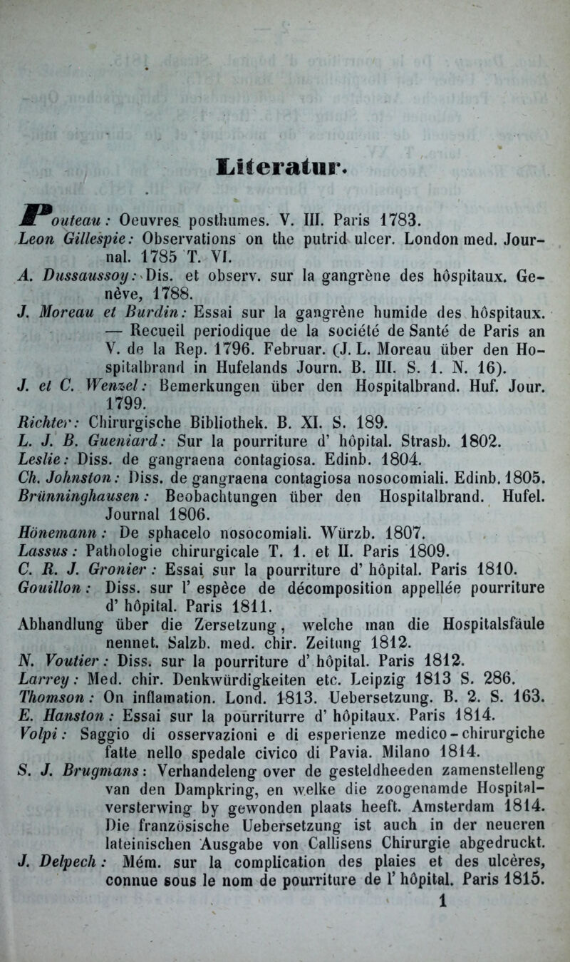 Literatur. M outeau: Oeuvres, posthumes. V. III. Paris 1783. Leon Gillespie: Observations on the putrid ulcer. London med. Jour- nal. 1785 T. YI. A. Dussaussoy: Dis. et observ. sur la gangrene des hospitaux. Ge- neve, 1788. J. Moreau et Burdin: Essai sur la gangröne humide des hospitaux. — Recueil periodique de la societe de Sante de Paris an V. de la Rep. 1796. Februar. (J. L. Moreau über den Ho- spitalbrand in Hufelands Journ. B. III. S. 1. N. 16). J. et C. Wenzel: Bemerkungen über den Hospitalbrand. Huf. Jour. 1799. Richter: Chirurgische Bibliothek. B. XI. S. 189. L. J. B. Gueniard: Sur la pourriture d’ höpital. Strasb. 1802. Leslie: Diss. de gangraena contagiosa. Edinb. 1804. Ch. Johnston: Diss. de gangraena contagiosa nosocomiali. Edinb. 1805. Brünninghausen: Beobachtungen über den Hospitalbrand. Hufei. Journal 1806. Hönemann: De sphacelo nosocomiali. Würzb. 1807. Lassus: Pathologie chirurgicale T. 1. et II. Paris 1809. C. R. J. Gronier: Essai sur la pourriture d’ höpital. Paris 1810. Gouillon: Diss. sur Y espöce de decomposition appellee pourriture d’ höpital. Paris 1811. Abhandlung über die Zersetzung, welche man die Hospitalsfäule nennet. Salzb. med. chir. Zeitung 1812. N. Voutier: Diss. sur la pourriture d’ höpital. Paris 1812. Larrey: Med. chir. Denkwürdigkeiten etc. Leipzig 1813 S. 286. Thomson: On inflamation. Lond. 1813. Uebersetzung. B. 2. S. 163. E. Hanston: Essai sur la pourriturre d’höpitaux. Paris 1814. Volpi: Saggio di osservazioni e di esperienze medico-chirurgiche fatte nello spedale civico di Pavia. Milano 1814. S. J. Brugmans: Verhandeleng over de gesteldheeden zamenstelleng van den Dampkring, en welke die zoogenamde Hospital— versterwing by gewonden plaats heeft. Amsterdam 1814. Die französische Uebersetzung ist auch in der neueren lateinischen Ausgabe von Callisens Chirurgie abgedruckt. J. Delpech: Mem. sur la complication des plaies et des ulceres, connue sous le nom de pourriture de 1’ höpital. Paris 1815.