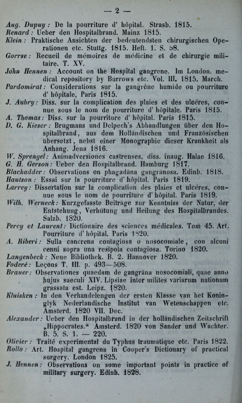 Aug. Dupuy : De la pourriture d’ höpital. Strasb. 1815. Renard: Ueber den Hospitalbrand. Mainz 1815. Klein: Praktische Ansichten der bedeutendsten chirurgischen Ope- rationen etc. Stuttg. 1815. Heft. 1. S. 58. Gorrse: Recueil de memoires de medicine et de Chirurgie mili- taire. T. XV. John Hennen: Account on the Hospital gangrene. Im London, me- dical repository by Burrows etc. Vol. III. 1815. March. Pardomirat: Considerations sur la gangrene humide ou pourriture d’ höpitale, Paris 1815. J. Aubry: Diss. sur la complication des plaies et des ulceres, con- nue sous le nom de pourriture d’ höpitale. Paris 1815. A. Thomas: Diss. sur la pourriture d’ hopital. Paris 1815. D. G. Kieser: Brugmans und Delpech’s Abhandlungen über den Ho- spitalbrand, aus dem Holländischen und Französischen übersetzt, nebst einer Monographie dieser Krankheit als Anhang. Jena 1816. W. Sprengel: Animadversiones castrenses, diss. inaug. Halae 1816. G. H. Gerson: Ueber den Hospitalbrand. Hamburg 1817. Blackadder: Observations on phagadäna gangränosa. Edinb. 1818. Hautson: Essai sur la pourriture d’ höpital. Paris 1819. Larrey: Dissertation sur la complication des plaies et ulceres, con- nue sous le nom de pourriture d’ höpital. Paris 1819. Wilh. Werneck: Kurzgefasste Beiträge zur Kenntniss der Natur, der Entstehung, Verhütung und Heilung des Hospitalbrandes. Salzb. 1820. Percy et Laurent: Dictior.aire des Sciences medicales. Tom 45. Art. Pourriture d’höpital. Paris 1520. A. Riberi: Sulla cancrena contagiosa o nosocomiale, con alcuni cenni sopra una resipola contagiosa. Torino 1820. Langenbeck: Neue Bibliothek. B. 2. Hannover 1820. Fodert: Le^ons T. HI. p. 493—508. Brauer: Observationes quaedam de gangräna nosocomiali, quae anno hujus saeculi XIV. Lipsiae inter milites variarum nationum grassata est. Leipz. 1820. Kluisken: In den Verhandelengen der ersten Klasse van het Konin- glyk Nederlandische Institut van Wetenschappen etc. Amsterd. 1820 VII. Dec. Alexander: Ueber den Hospitalbrand in der holländischen Zeitschrift „Hippocrates.“ Amsterd. 1820 von Sander und Wächter, ß. 5. S. 1. — 220. Olivier: Traitö experimental du Typhus traumatique etc. Paris 1822. Rollo: Art. Hospital gangrena in Cooper’s Dictionary of practical surgery. London 1825. J. Hennen: Observations on some important points in practice of military surgery. Edinb. 1828.