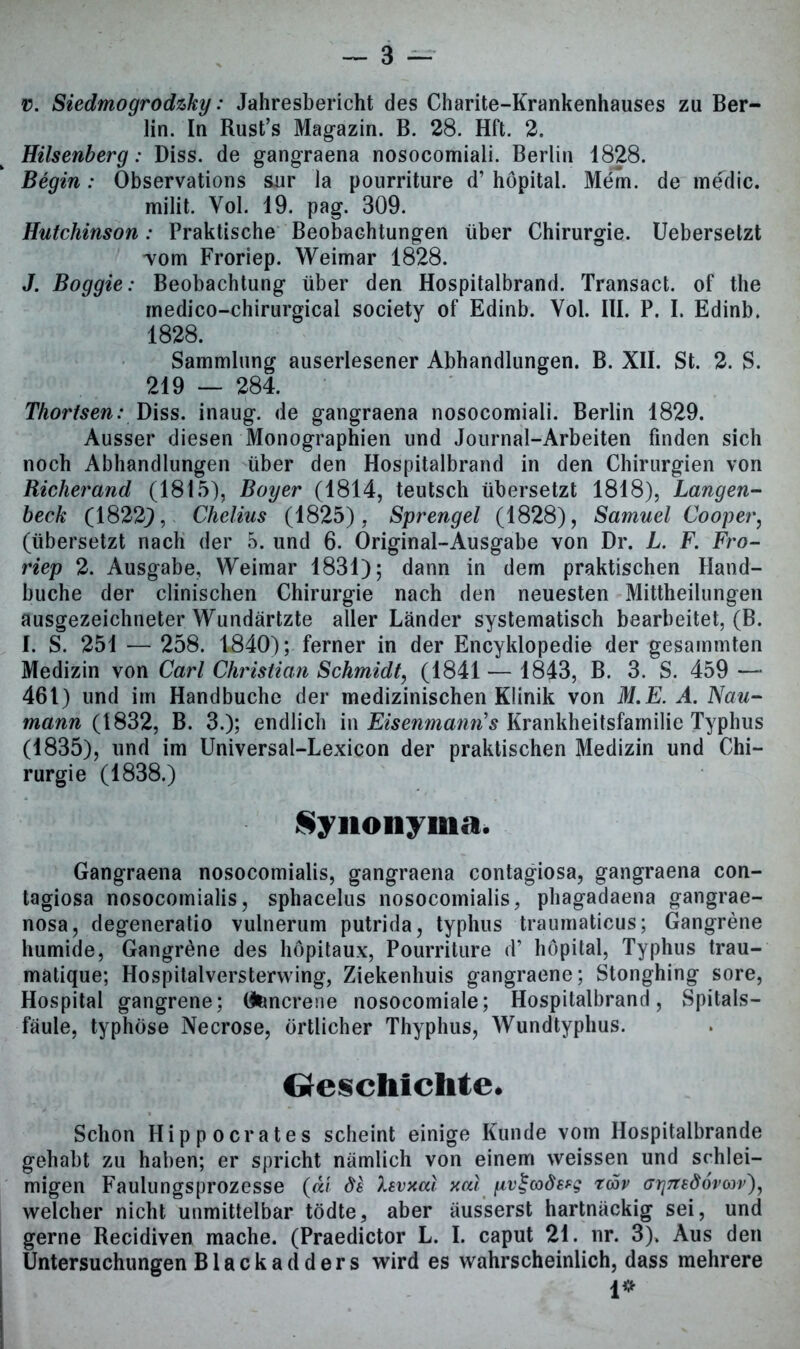 v. Siedmogrodzky: Jahresbericht des Charite-Krankenhauses zu Ber- lin. In Rust’s Magazin. B. 28. Hft. 2. Hilsenberg: Diss. de gangraena nosocomiali. Berlin 1828. Begin: Observations sur la pourriture d’ höpital. Mem. de medic. milit. Yol. 19. pag. 309. Hutchinson: Praktische Beobachtungen über Chirurgie. Uebersetzt Tom Froriep. Weimar 1828. J. Boggie: Beobachtung über den Hospitalbrand. Transact. of the medico-chirurgical society of Edinb. Vol. III. P. I. Edinb. 1828. Sammlung auserlesener Abhandlungen. B. XII. St. 2. S. 219 — 284. Thortsen: Diss. inaug. de gangraena nosocomiali. Berlin 1829. Ausser diesen Monographien und Journal-Arbeiten finden sich noch Abhandlungen über den Hospitalbrand in den Chirurgien von Richerand (1815), Boy er (1814, teutsch übersetzt 1818), Langen- heck (18229, Chelius (1825), Sprengel (1828), Samuel Cooper, (übersetzt nach der 5. und 6. Original-Ausgabe von Dr. L. F. Fro- riep 2. Ausgabe, Weimar 1831); dann in dem praktischen Hand- buche der clinischen Chirurgie nach den neuesten Mittheilungen ausgezeichneter Wundärtzte aller Länder systematisch bearbeitet, (B. I. S. 251 — 258. 1840); ferner in der Encyklopedie der gesammten Medizin von Carl Christian Schmidt, (1841 — 1843, B. 3. S. 459 — 461) und im Handbuche der medizinischen Klinik von M.E. A. Nau- mann (1832, B. 3.); endlich in Eisenmann's Krankheitsfamilie Typhus (1835), und im Universal-Lexicon der praktischen Medizin und Chi- rurgie (1838.) Synonyma. Gangraena nosocomialis, gangraena contagiosa, gangraena con- tagiosa nosocomialis, sphacelus nosocomialis, phagadaena gangrae- nosa, degeneratio vulnerum putrida, typhus traumaticus; Gangrene humide, Gangräne des höpitaux, Pourriture d’ höpital, Typhus trau- matique; Hospitalversterwing, Ziekenhuis gangraene; Stonghing sore, Hospital gangrene; (tencrene nosocomiale; Hospitalbrand, Spitals- fäule, typhöse Necrose, örtlicher Thyphus, Wundtyphus. beschichte. Schon Hippocrates scheint einige Kunde vom Hospitalbrande gehabt zu haben; er spricht nämlich von einem weissen und schlei- migen Faulungsprozesse («/ de levxat xcd pv£codeeg twv (7rj7ted6rcov)y welcher nicht unmittelbar tödte, aber äusserst hartnäckig sei, und gerne Recidiven mache. (Praedictor L. I. caput 21. nr. 3). Aus den Untersuchungen B1 a c k a d d e r s wird es wahrscheinlich, dass mehrere 1* I