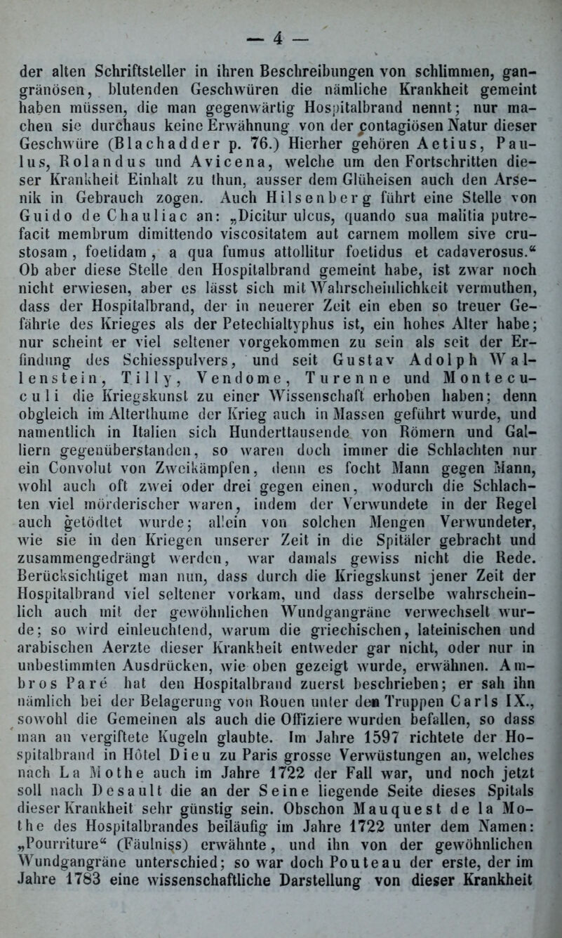 der alten Schriftsteller in ihren Beschreibungen von schlimmen, gan- gränösen, blutenden Geschwüren die nämliche Krankheit gemeint haben müssen, die man gegenwärtig Hospitalbrand nennt; nur ma- chen sie durchaus keine Erwähnung von der jiontagiösen Natur dieser Geschwüre (Blachadder p. 76.) Hierher gehören Aetius, Pau- lus, Rolandus und Avicena, welche um den Fortschritten die- ser Krankheit Einhalt zu thun, ausser dem Glüheisen auch den Arse- nik in Gebrauch zogen. Auch Hilsenberg führt eine Stelle von Guido deChauliac an: „Dicitur ulcus, quando sua malitia putre- facit membrum dimittendo viscositatem aut carnem möllern sive cru- stosam , foetidam , a qua fumus attollitur foetidus et cadaverosus.“ Ob aber diese Steile den Hospitalbrand gemeint habe, ist zwar noch nicht erwiesen, aber es lässt sich mit Wahrscheinlichkeit vermuthen, dass der Hospitalbrand, der in neuerer Zeit ein eben so treuer Ge- fährte des Krieges als der Petechialtyphus ist, ein hohes Alter habe; nur scheint er viel seltener vorgekommen zu sein als seit der Er- findung des Schiesspulvers, und seit Gustav Adolph Wal- lenstein, Tilly, Vendome, Türen ne und Montecu- culi die Kriegskunst zu einer Wissenschaft erhoben haben; denn obgleich im Alterthume der Krieg auch in Massen geführt wurde, und namentlich in Italien sich Hunderttausende von Römern und Gal- liern gegenüberstanden, so waren doch immer die Schlachten nur ein Convolut von Zweikämpfen, denn es focht Mann gegen Mann, wohl auch oft zwei oder drei gegen einen, wodurch die Schlach- ten viel mörderischer waren, indem der Verwundete in der Regel auch getödtet wurde; allein von solchen Mengen Verwundeter, wie sie in den Kriegen unserer Zeit in die Spitäler gebracht und zusammengedrängt werden, war damals gewiss nicht die Rede. Berücksichtiget man nun, dass durch die Kriegskunst jener Zeit der Hospitalbrand viel seltener vorkam, und dass derselbe wahrschein- lich auch mit der gewöhnlichen Wundgangräne verwechselt wur- de; so wird einleuchtend, warum die griechischen, lateinischen und arabischen Aerzte dieser Krankheit entweder gar nicht, oder nur in unbestimmten Ausdrücken, wie oben gezeigt wurde, erwähnen. Am- bros Pa re hat den Hospitalbrand zuerst beschrieben; er sah ihn nämlich bei der Belagerung von Rouen unter den Truppen Carls IX., sowohl die Gemeinen als auch die Offiziere wurden befallen, so dass man an vergiftete Kugeln glaubte. Im Jahre 1597 richtete der Ho- spitalbrand in Hotel Dieu zu Paris grosse Verwüstungen an, welches nach La Mothe auch im Jahre 1722 der Fall war, und noch jetzt soll nach Desault die an der Seine liegende Seite dieses Spitals dieser Krankheit sehr günstig sein. Obschon Mauquest de la Mo- the des Hospitalbrandes beiläufig im Jahre 1722 unter dem Namen: „Pourriture“ (Fäulnis) erwähnte, und ihn von der gewöhnlichen Wundgangräne unterschied; so war doch Pouteau der erste, der im Jahre 1783 eine wissenschaftliche Darstellung von dieser Krankheit