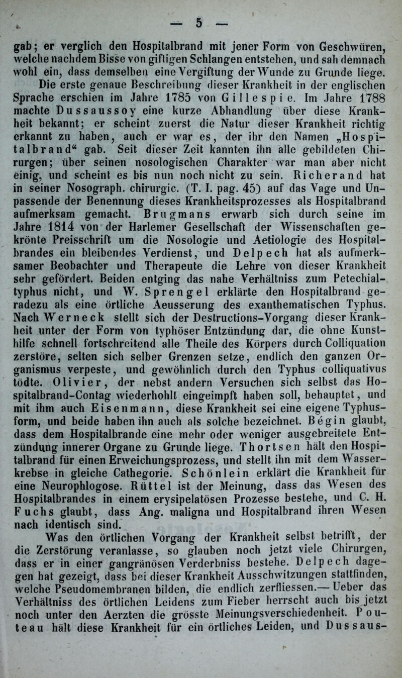 gab; er verglich den Hospitalbrand mit jener Form von Geschwüren, welche nachdem Bisse von giftigen Schlangen entstehen, und sah demnach wohl ein, dass demselben eine Vergiftung der Wunde zu Grunde liege. Die erste genaue Beschreibung dieser Krankheit in der englischen Sprache erschien im Jahre 1785 von G i 11 e s p i e. Im Jahre 1788 machte Dussaussoy eine kurze Abhandlung über diese Krank- heit bekannt; er scheint zuerst die Natur dieser Krankheit richtig erkannt zu haben, auch er war es, der ihr den Namen „Hospi- talbrand“ gab. Seit dieser Zeit kannten ihn alle gebildeten Chi- rurgen; über seinen nosologischen Charakter war man aber nicht einig, und scheint es bis nun noch nicht zu sein. Richerand hat in seiner Nosograph. Chirurgie. (T. I. pag. 45) auf das Vage und Un- passende der Benennung dieses Krankheitsprozesses als Hospitalbrand aufmerksam gemacht. Brugmans erwarb sich durch seine im Jahre 1814 von der Harlemer Gesellschaft der Wissenschaften ge- krönte Preisschrift um die Nosologie und Aetiologie des Hospital- brandes ein bleibendes Verdienst, und Delpech hat als aufmerk- samer Beobachter und Therapeute die Lehre von dieser Krankheit sehr gefördert. Beiden entging das nahe Verhältniss zum Petechial- typhus nicht, und W. Sprengel erklärte den Hospitalbrand ge- radezu als eine örtliche Aeusserung des exanthematischen Typhus. Nach Wer neck stellt sich der Destructions-Vorgang dieser Krank- heit unter der Form von typhöser Entzündung dar, die ohne Kunst- hilfe schnell fortschreitend alle Theile des Körpers durch Colliquation zerstöre, selten sich selber Grenzen setze, endlich den ganzen Or- ganismus verpeste, und gewöhnlich durch den Typhus colliquativus tödte. Olivier, der nebst andern Versuchen sich selbst das Ho- spitalbrand-Contag wiederhohll eingeimpft haben soll, behauptet, und mit ihm auch Eisenmann, diese Krankheit sei eine eigene Typhus- form, und beide haben ihn auch als solche bezeichnet. Begin glaubt, dass dem Hospitalbrande eine mehr oder weniger ausgebreitete Ent- zündung innerer Organe zu Grunde liege. Thortsen hält den Hospi- talbrand für einen Erweichungsprozess, und stellt ihn mit dem Wasser- krebse in gleiche Cathegorie. Schönlein erklärt die Krankheit für eine Neurophlogose. Rüttel ist der Meinung, dass das Wesen des Hospitalbrandes in einem erysipelatösen Prozesse besiehe, und C. H. Fuchs glaubt, dass Ang. maligna und Hospitalbrand ihren Wesen nach identisch sind. Was den örtlichen Vorgang der Krankheit selbst betrifft, der die Zerstörung veranlasse, so glauben noch jetzt viele Chirurgen, dass er in einer gangränösen Verderbniss bestehe. Delpech dage- gen hat gezeigt, dass bei dieser Krankheit Ausschwitzungen stattfinden, welche Pseudomembranen bilden, die endlich zerfliessen.— Ueber das Verhältniss des örtlichen Leidens zum Fieber herrscht auch bis jetzt noch unter den Aerzten die grösste Meinungsverschiedenheit. P o u- teau hält diese Krankheit für ein örtliches Leiden, und Dus saus-