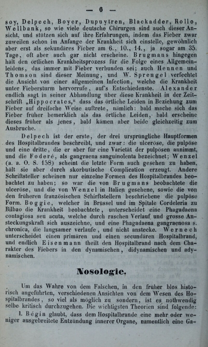 soy, Delpech, B o y e r, Dupuytren, Blackadder, Rollo, Welibank, so wie viele deutsche Chirurgen sind auch dieser An- sicht. und stützen sich auf ihre Erfahrungen, indem das Fieber zwar zuweilen schon im Anfänge der Krankheit sich einstelle, gewöhnlich aber erst als sekundäres Fieber am 6., 10., 14., ja sogar am 35. Tage, oft aber auch gar nicht erscheine. Brugmans hingegen hält den örtlichen Krankheitsprozess für die Folge eines Allgemein- leidens, das immer mit Fieber verbunden sei; auch Hennen und Thomson sind dieser Meinung, und W. Sprengel verfechtet die Ansicht von einer allgemeinen Infection, welche die Krankheit unter Fiebersturm hervorrufe, auf’s Entschiedenste. Alexander endlich sagt in seiner Abhandlung über diese Krankheit in der Zeit- schrift „Hip po erat es,“ dass das örtliche Leiden in Beziehung zum Fieber auf dreifache Weise auftrete, nämlich: bald mache sich das Fieber früher bemerklich als das örtliche Leiden, bald erscheine dieses früher als jenes, bald kämen aber beide gleichzeitig zum Ausbruche. Delpech ist der erste, der drei ursprüngliche Hauptformen des Hospitalbrandes beschreibt, und zwar : die ulceröse, die pulpöse und eine dritte, die er aber für eine Varietät der pulpösen annimmt, und die Fodere, als gangraena sanguinolenta bezeichnet; Wenzel (a. a. 0. S. 158) scheint die letzte Form auch gesehen zu haben, hält sie aber durch skorbutische Complication erzeugt. Andere Schriftsteller scheinen nur einzelne Formen des Hospitalbrandes beo- bachtet zu haben; so war die von Brugmans beobachtete die ulceröse, und die von Wenzel in Italien gesehene, sowie die von den früheren französischen Schirftstellern beschriebene die pulpöse Form. Boggie, welcher in Brüssel und im Spitale Cordeleria zu Bilbao die Krankheit beobachtete, unterscheidet eine Phagadaena contagiosa seu acuta, welche durch raschen Verlauf und grosse An- steckungskraft sich auszeichne, und eine Phagadaena gangraenosa s. chronica, die langsamer verlaufe , und nicht anstecke. W e r n e c h unterscheidet einen primären und einen secundären Hospitalbrand, und endlich Eisenmann theilt den Hospitalbrand nach dem Cha- rakter des Fiebers in den dynamischen, didynamischen und ady- namischen. Nosologie. Um das Wahre von dem Falschen, in den früher blos histo- risch angeführten, verschiedenen Ansichten von dem Wesen des Ho- spitalbrandes, so viel als möglich zu sondern, ist es nothwendig selbe kritisch durchzugehen. Die wichtigsten Theorien sind folgende: 1. Begin glaubt, dass dem Hospitalbrande eine mehr oder we- niger ausgebreitete Entzündung innerer Organe, namentlich eine Ga-