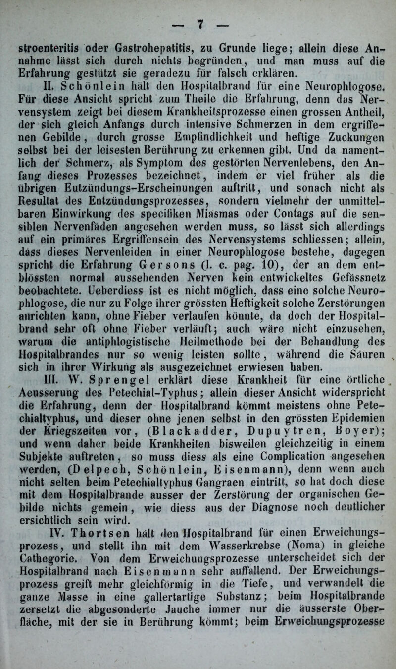 stroenteritis oder Gastrohepatitis, zu Grunde liege; allein diese An- nahme lässt sich durch nichts begründen, und man muss auf die Erfahrung gestützt sie geradezu für falsch erklären. II. Schönlein hält den Hospitalbrand für eine Neurophlogose. Für diese Ansicht spricht zum Theile die Erfahrung, denn das Ner- vensystem zeigt bei diesem Krankheitsprozesse einen grossen Antheil, der sich gleich Anfangs durch intensive Schmerzen in dem ergriffe- nen Gebilde, durch grosse Empfindlichkeit und heftige Zuckungen selbst bei der leisesten Berührung zu erkennen gibt. Und da nament- lich der Schmerz, als Symptom des gestörten Nervenlebens, den An- fang dieses Prozesses bezeichnet, indem er viel früher als die übrigen Eutzündungs-Erscheinungen auftrilt, und sonach nicht als Resultat des Entzündungsprozesses, sondern vielmehr der unmittel- baren Einwirkung des specifiken Miasmas oder Contags auf die sen- siblen Nervenfäden angesehen werden muss, so lässt sich allerdings auf ein primäres Ergriffensein des Nervensystems schliessen; allein, dass dieses Nervenleiden in einer Neurophlogose bestehe, dagegen spricht die Erfahrung Ger so ns (1. c. pag. 10), der an dem ent- blössten normal aussehenden Nerven kein entwickeltes Gefässnetz beobachtete. Ueberdiess ist es nicht möglich, dass eine solche Neuro- phlogose, die nur zu Folge ihrer grössten Heftigkeit solche Zerstörungen anrichten kann, ohne Fieber verlaufen könnte, da doch der Hospital- brand sehr oft ohne Fieber verläuft; auch wäre nicht einzusehen, warum die antiphlogistische Heilmethode bei der Behandlung des Hospitalbrandes nur so wenig leisten sollte , während die Säuren s sich in ihrer Wirkung als ausgezeichnet erwiesen haben. III. W. Sprengel erklärt diese Krankheit für eine örtliche, Aeusserung des Petechial-Typhus; allein dieser Ansicht widerspricht die Erfahrung, denn der Hospitalbrand kömmt meistens ohne Pete- chialtyphus, und dieser ohne jenen selbst in den grössten Epidemien der Kriegszeiten vor, (Blackadder, Dupuytren, Boyer); und wenn daher beide Krankheiten bisweilen gleichzeitig in einem Subjekte auftreten, so muss diess als eine Complication angesehen werden, (Delpech, Schönlein, Eisenmann), denn wenn auch nicht selten beim Petechialtyphus Gangraen eintritt, so hat doch diese mit dem Hospitalbrande ausser der Zerstörung der organischen Ge- bilde nichts gemein, wie diess aus der Diagnose noch deutlicher ersichtlich sein wird. IV. Thortsen hält den Hospitalbrand für einen Erweichungs- prozess, und stellt ihn mit dem Wasserkrebse (Noma) in gleiche Cathegorie. Von dem Erweichungsprozesse unterscheidet sich der Hospitalbrand nach Eisen mann sehr auffallend. Der Erweichungs- prozess greift mehr gleichförmig in die Tiefe, und verwandelt die ganze Masse in eine gallertartige Substanz; beim Hospitalbrande zersetzt die abgesonderte Jauche immer nur die äusserste Ober- fläche, mit der sie in Berührung kömmt; beim Erweichungsprozesse