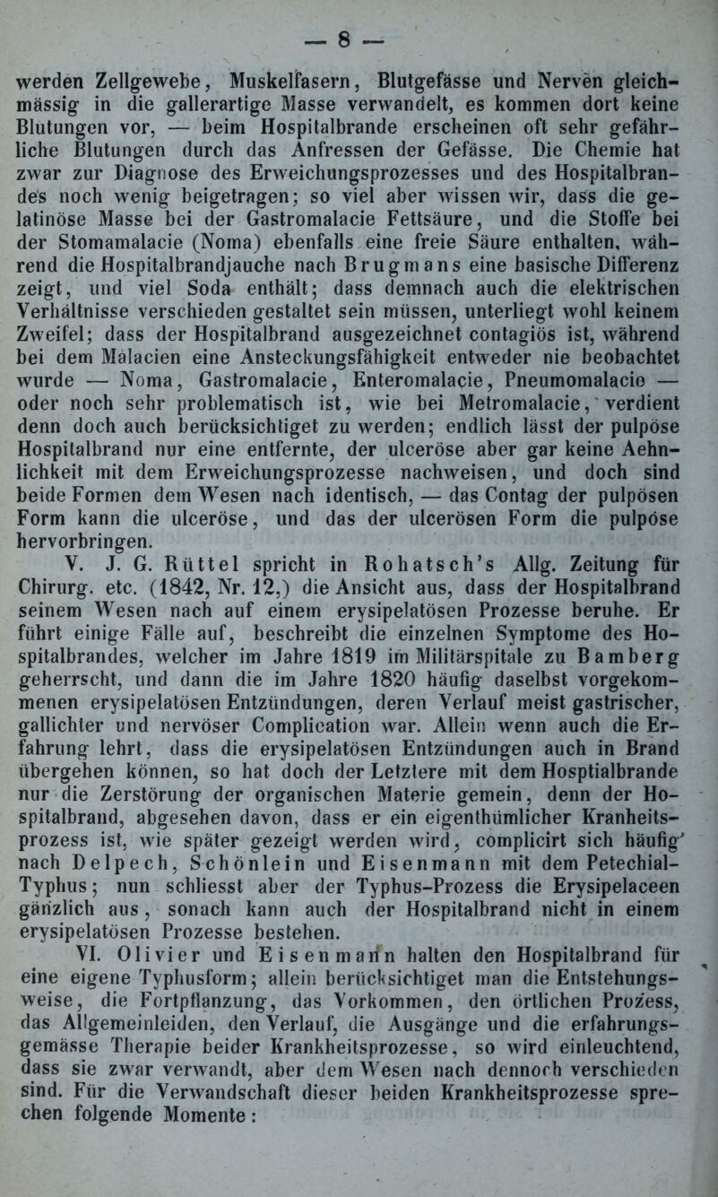 werden Zellgewebe, Muskelfasern, Blutgefässe und Nerven gleich- massig in die gallerartige Masse verwandelt, es kommen dort keine Blutungen vor, — beim Hospitalbrande erscheinen oft sehr gefähr- liche Blutungen durch das Anfressen der Gefässe. Die Chemie hat zwar zur Diagnose des Erweichungsprozesses und des Hospitalbran- des noch wenig beigetragen; so viel aber wissen wir, dass die ge- latinöse Masse bei der Gastromalacie Fettsäure, und die Stoffe bei der Stomamalacie (Noma) ebenfalls eine freie Säure enthalten, wäh- rend die Hospitalbrandjauche nach Brugmans eine basische Differenz zeigt, und viel Soda enthält; dass demnach auch die elektrischen Verhältnisse verschieden gestaltet sein müssen, unterliegt wohl keinem Zweifel; dass der Hospitalbrand ausgezeichnet contagiös ist, während bei dem Malacien eine Ansteckungsfähigkeit entweder nie beobachtet wurde — Noma, Gastromalacie, Enteromalacie, Pneumomalacio — oder noch sehr problematisch ist, wie bei Metromalacie, verdient denn doch auch berücksichtiget zu werden; endlich lässt der pulpöse Hospitalbrand nur eine entfernte, der ulceröse aber gar keine Aehn- lichkeit mit dem Erweichungsprozesse nachweisen, und doch sind beide Formen dem Wesen nach identisch, — das Contag der pulpösen Form kann die ulceröse, und das der ulcerösen Form die pulpöse hervorbringen. V. J. G. Rütte 1 spricht in Rohatsch’s Allg. Zeitung für Chirurg, etc. (1842, Nr. 12,) die Ansicht aus, dass der Hospitalbrand seinem Wesen nach auf einem erysipelatösen Prozesse beruhe. Er führt einige Fälle auf, beschreibt die einzelnen Symptome des Ho- spitalbrandes, welcher im Jahre 1819 im Militärspitale zu Bamberg geherrscht, und dann die im Jahre 1820 häufig daselbst vorgekom- menen erysipelatösen Entzündungen, deren Verlauf meist gastrischer, gallichter und nervöser Complieation war. Allein wenn auch die Er- fahrung lehrt, dass die erysipelatösen Entzündungen auch in Brand übergehen können, so hat doch der Letztere mit dem Hosptialbrande nur die Zerstörung der organischen Materie gemein, denn der Ho- spitalbrand, abgesehen davon, dass er ein eigenthiimlicher Kranheits- prozess ist, wie später gezeigt werden wird, complicirt sich häufig' nach Delpech, Schönlein und Eisenmann mit dem Petechial- Typhus; nun schliesst aber der Typhus-Prozess die Erysipelaceen gänzlich aus , sonach kann auch der Hospitalbrand nicht in einem erysipelatösen Prozesse bestehen. VI. 01 i vier und Eisen mann halten den Hospitalbrand für eine eigene Typhusform; allein berücksichtiget man die Entstehungs- weise, die Fortpflanzung, das Vorkommen, den örtlichen Prozess, das Allgemeinleiden, den Verlauf, die Ausgänge und die erfahrungs- gemässe Therapie beider Krankheitsprozesse, so wird einleuchtend, dass sie zwar verwandt, aber dem Wesen nach dennoch verschieden sind. Für die Verwandschaft dieser beiden Krankheitsprozesse spre- chen folgende Momente: