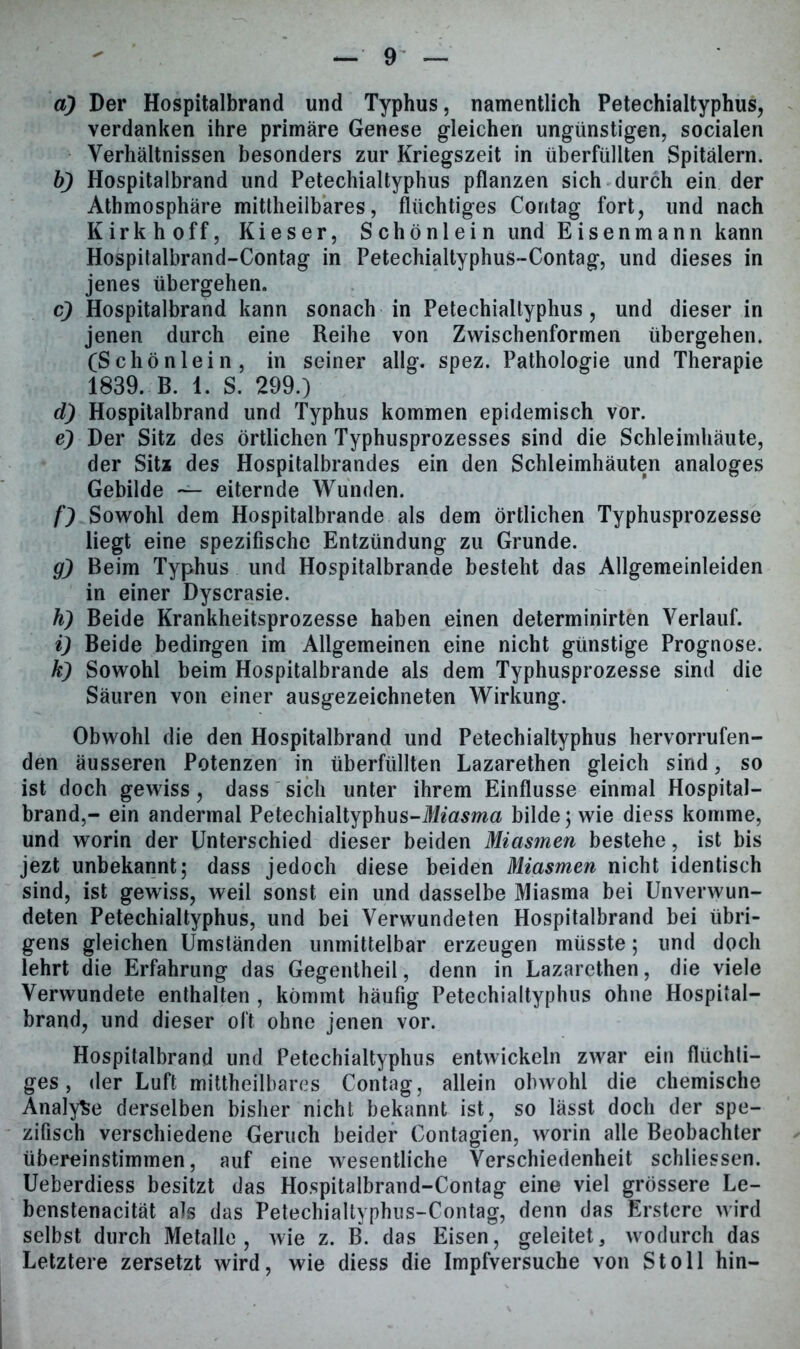 a) Der Hospitalbrand und Typhus, namentlich Petechialtyphus, verdanken ihre primäre Genese gleichen ungünstigen, socialen Verhältnissen besonders zur Kriegszeit in überfüllten Spitälern. b) Hospitalbrand und Petechialtyphus pflanzen sich durch ein der Athmosphäre mittheilbares, flüchtiges Contag fort, und nach Kirkhoff, Kieser, Schönlein und Eisenmann kann Hospitalbrand-Contag in Petechialtyphus-Contag, und dieses in jenes übergehen. c) Hospitalbrand kann sonach in Petechialtyphus, und dieser in jenen durch eine Reihe von Zwischenformen übergehen. (Schönlein, in seiner allg. spez. Pathologie und Therapie 1839. B. 1. S. 299.) d) Hospitalbrand und Typhus kommen epidemisch vor. e) Der Sitz des örtlichen Typhusprozesses sind die Schleimhäute, der Sita des Hospitalbrandes ein den Schleimhäuten analoges Gebilde — eiternde Wunden. f) Sowohl dem Hospitalbrande als dem örtlichen Typhusprozesse liegt eine spezifische Entzündung zu Grunde. g) Beim Typhus und Hospitalbrande besteht das Allgemeinleiden in einer Dyscrasie. h) Beide Krankheitsprozesse haben einen determinirten Verlauf. i) Beide bedingen im Allgemeinen eine nicht günstige Prognose. k) Sowohl beim Hospitalbrande als dem Typhusprozesse sind die Säuren von einer ausgezeichneten Wirkung. Obwohl die den Hospitalbrand und Petechialtyphus hervorrufen- den äusseren Potenzen in überfüllten Lazarethen gleich sind, so ist doch gewiss, dass sich unter ihrem Einflüsse einmal Hospital- brand,- ein andermal Petechialtyphus-i!f«asma bilde; wie diess komme, und worin der Unterschied dieser beiden Miasmen bestehe, ist bis jezt unbekannt; dass jedoch diese beiden Miasmen nicht identisch sind, ist gewiss, weil sonst ein und dasselbe Miasma bei Unverwun- deten Petechialtyphus, und bei Verwundeten Hospitalbrand bei übri- gens gleichen Umständen unmittelbar erzeugen müsste; und doch lehrt die Erfahrung das Gegentheil, denn in Lazarethen, die viele Verwundete enthalten , kömmt häufig Petechialtyphus ohne Hospiial- brand, und dieser oft ohne jenen vor. Hospitalbrand und Petechialtyphus entwickeln zwar ein flüchti- ges , der Luft mittheilbares Contag, allein obwohl die chemische Analyse derselben bisher nicht bekannt ist, so lässt doch der spe- zifisch verschiedene Geruch beider Contagien, worin alle Beobachter übereinstimmen, auf eine wesentliche Verschiedenheit schliessen. Ueberdiess besitzt das Hospitalbrand-Contag eine viel grössere Le- benstenacität als das Petechialtyphus-Contag, denn das Erstere wird selbst durch Metalle, wie z. B. das Eisen, geleitet, wodurch das Letztere zersetzt wird, wie diess die Impfversuche von St oll hin-