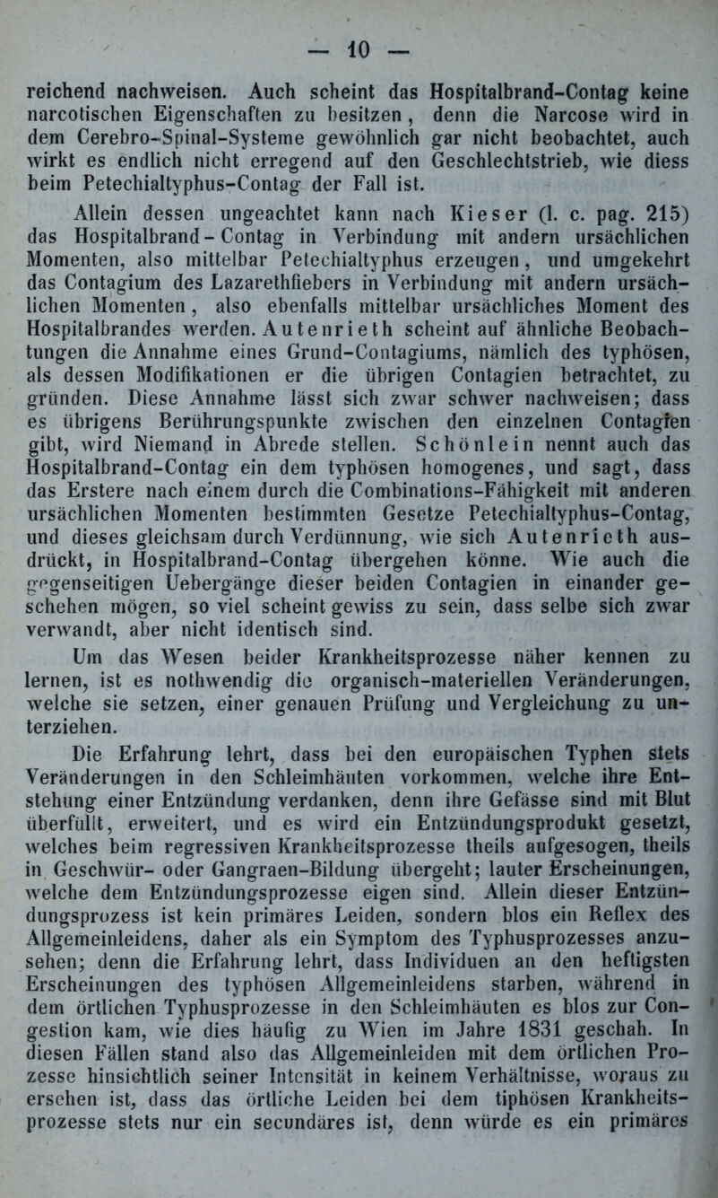 reichend nachweisen. Auch scheint das Hospitalbrand-Contag keine narcotischen Eigenschaften zu besitzen , denn die Narcose wird in dem Cerebro-Spinal-Systeme gewöhnlich gar nicht beobachtet, auch wirkt es endlich nicht erregend auf den Geschlechtstrieb, wie diess beim Petechialtyphus-Contag der Fall ist. Allein dessen ungeachtet kann nach Kies er (1. c. pag. 215) das Hospitalbrand - Contag in Verbindung mit andern ursächlichen Momenten, also mittelbar Petechialtyphus erzeugen, lind umgekehrt das Contagium des Lazarethfiebers in Verbindung mit andern ursäch- lichen Momenten, also ebenfalls mittelbar ursächliches Moment des Hospitalbrandes werden. Autenrieth scheint auf ähnliche Beobach- tungen die Annahme eines Grund-Contagiums, nämlich des typhösen, als dessen Modifikationen er die übrigen Contagien betrachtet, zu gründen. Diese Annahme lässt sich zwar schwer nachweisen; dass es übrigens Berührungspunkte zwischen den einzelnen Contagfen gibt, wird Niemand in Abrede stellen. Schönlein nennt auch das Hospitalbrand-Contag ein dem typhösen homogenes, und sagt, dass das Erstere nach einem durch die Combinations-Fähigkeit mit anderen ursächlichen Momenten bestimmten Gesetze Petechialtyphus-Contag, und dieses gleichsam durch Verdünnung, wie sich Autenrieth aus- drückt, in Hospitalbrand-Contag übergehen könne. Wie auch die gegenseitigen Uebergänge dieser beiden Contagien in einander ge- schehen mögen, so viel scheint gewiss zu sein, dass selbe sich zwar verwandt, aber nicht identisch sind. Um das Wesen beider Krankheitsprozesse näher kennen zu lernen, ist es nothwendig die organisch-materiellen Veränderungen, welche sie setzen, einer genauen Prüfung und Vergleichung zu un- terziehen. Die Erfahrung lehrt, dass bei den europäischen Typhen stets Veränderungen in den Schleimhäuten Vorkommen, welche ihre Ent- stehung einer Entzündung verdanken, denn ihre Gefässe sind mit Blut überfüllt, erweitert, und es wird ein Entzündungsprodukt gesetzt, welches beim regressiven Krankheitsprozesse theils aufgesogen, theils in Geschwür- oder Gangraen-Bildung übergeht; lauter Erscheinungen, welche dem Entzündungsprozesse eigen sind. Allein dieser Entzün- dungsprozess ist kein primäres Leiden, sondern blos ein Beflex des Allgemeinleidens, daher als ein Symptom des Typhusprozesses anzu- sehen; denn die Erfahrung lehrt, dass Individuen an den heftigsten Erscheinungen des typhösen Allgemeinleidens starben, während in dem örtlichen Typhusprozesse in den Schleimhäuten es blos zur Con- gestion kam, wie dies häufig zu Wien im Jahre 1831 geschah. In diesen Fällen stand also das Allgemeinleiden mit dem örtlichen Pro- zesse hinsichtlich seiner Intensität in keinem Verhältnisse, woraus zu ersehen ist, dass das örtliche Leiden bei dem tiphösen Krankheits- prozesse stets nur ein secundäres ist, denn würde es ein primäres