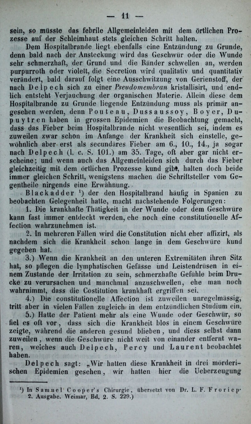 sein, so müsste das febrile Allgemeinleiden mit dem örtlichen Pro- zesse auf der Schleimhaut stets gleichen Schritt halten. Dem Hospitalbrande liegt ebenfalls eine Entzündung zu Grunde, denn bald nach der Ansteckung wird das Geschwür oder die Wunde sehr schmerzhaft, der Grund und die Ränder schwellen an, werden purpurroth oder violett, die Secretion wird qualitativ und quantitativ verändert, bald darauf folgt eine Ausschwitzung von GerienstofF, der nach Delpech sich zu einer Pseudomembran kristallisirt, und end- lich entsteht Verjauchung der organischen Materie. Allein diese dem Hospitalbrande zu Grunde liegende Entzündung muss als primär an- gesehen werden, denn Pouteau, Dussaussoy, Boyer, Du- puytren haben in grossen Epidemien die Beobachtung gemacht, dass das Fieber beim Hospitalbrande nicht wesentlich sei, indem es zuweilen zwar schon im Anfänge der Krankheit sich einstelle, ge- wöhnlich aber erst als secundäres Fieber am 6., 10., 14., ja sogar nach Delpech (1. c. S. 101.) am 35. Tage, oft aber gar nicht er- scheine; und wenn auch das Allgemeinleiden sich durch das Fieber gleichzeitig mit dem örtlichen Prozesse kund gibt, halten doch beide immer gleichen Schritt, wenigstens machen die Schriftsteller vom Ge- gentheile nirgends eine Erwähnung. Black adder *) der den Hospitalbrand häufig in Spanien zu beobachten Gelegenheit hatte, macht nachstehende Folgerungen: 1. Die krankhafte Thätigkeit in der Wunde oder dem Geschwüre kann fast immer entdeckt werden, ehe noch eine constitutionelle Af- fection wahrzunehmen ist. 2. In mehreren Fällen wird die Constitution nicht eher afFizirt, als nachdem sich die Krankheit schon lange in dem Geschwüre kund gegeben hat. 3. ) Wenn die Krankheit an den unteren Extremitäten ihren Sitz hat, so pflegen die lymphatischen Gefässe und Leistendrüsen in ei- nem Zustande der Irritation zu sein, schmerzhafte Gefühle beim Dru- cke zu verursachen und manchmal anzuschwellen, ehe man noch wahrnimmt, dass die Costitution krankhaft ergriffen sei. 4. ) Die constitutionelle AfFection ist zuweilen unregelmässig, tritt aber in vielen Fällen zugleich in dem entzündlichen Studium ein. 5. ) Hatte der Patient mehr als eine Wunde oder Geschwür, so fiel es oft vor, dass sich die Krankheit blos in einem Geschwüre zeigte, während die anderen gesund blieben, und diess selbst dann zuweilen, wenn die Geschwüre nicht weit von einander entfernt wa- ren, welches auch Delpech, Percy und Laurent beobachtet haben. Delpech sagt: „Wir hatten diese Krankheit in drei mörderi- schen Epidemien gesehen, wir hatten hier die Ueberzeugung *) In Samuel Cooper’s Chirurgie, übersetzt von Dr. L. F. Froriep* 2. Ausgabe. Weimar, Bd. 2- S. 229.)