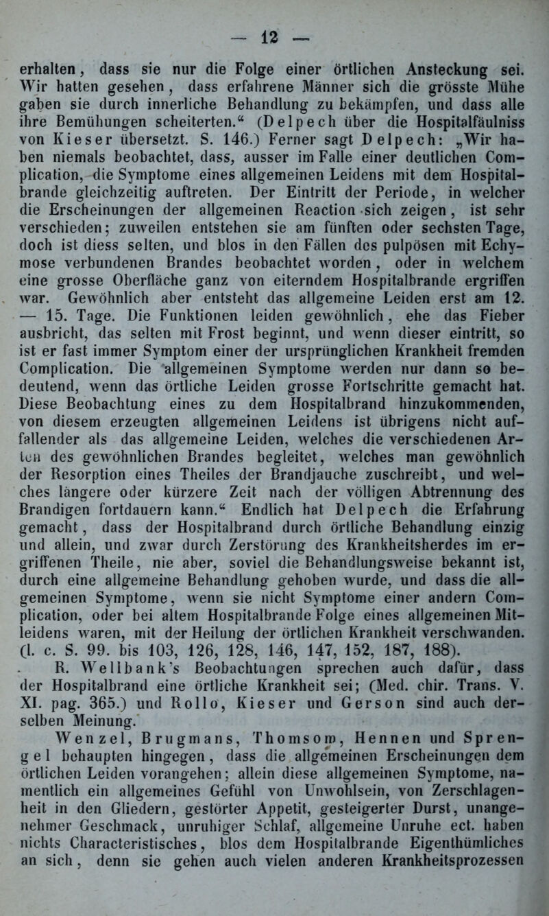 erhalten, dass sie nur die Folge einer örtlichen Ansteckung sei. Wir hatten gesehen, dass erfahrene Männer sich die grösste Mühe gaben sie durch innerliche Behandlung zu bekämpfen, und dass alle ihre Bemühungen scheiterten.“ (Delpech über die Hospitalfäulniss von Kieser übersetzt. S. 146.) Ferner sagt Delpech: „Wir ha- ben niemals beobachtet, dass, ausser im Falle einer deutlichen Com- plication, die Symptome eines allgemeinen Leidens mit dem Hospital- brande gleichzeitig auftreten. Der Eintritt der Periode, in welcher die Erscheinungen der allgemeinen Reaction sich zeigen , ist sehr verschieden 5 zuweilen entstehen sie am fünften oder sechsten Tage, doch ist diess selten, und blos in den Fällen des pulpösen mit Echy- mose verbundenen Brandes beobachtet worden, oder in welchem eine grosse Oberfläche ganz von eiterndem Hospitalbrande ergriffen war. Gewöhnlich aber entsteht das allgemeine Leiden erst am 12. — 15. Tage. Die Funktionen leiden gewöhnlich, ehe das Fieber ausbricht, das selten mit Frost beginnt, und wenn dieser eintritt, so ist er fast immer Symptom einer der ursprünglichen Krankheit fremden Complication. Die allgemeinen Symptome werden nur dann so be- deutend, wenn das örtliche Leiden grosse Fortschritte gemacht hat. Diese Beobachtung eines zu dem Hospitalbrand hinzukommenden, von diesem erzeugten allgemeinen Leidens ist übrigens nicht auf- fallender als das allgemeine Leiden, welches die verschiedenen Ar- ten des gewöhnlichen Brandes begleitet, welches man gewöhnlich der Resorption eines Theiles der Brandjauche zuschreibt, und wel- ches längere oder kürzere Zeit nach der völligen Abtrennung des Brandigen fortdauern kann.“ Endlich hat Delpech die Erfahrung gemacht, dass der Hospitalbrand durch örtliche Behandlung einzig und allein, und zwar durch Zerstörung des Krankheitsherdes im er- griffenen Theile, nie aber, soviel die Behandlungsweise bekannt ist, durch eine allgemeine Behandlung gehoben wurde, und dass die all- gemeinen Symptome, wenn sie nicht Symptome einer andern Com- plication, oder bei altem Hospitalbrande Folge eines allgemeinen Mit- leidens waren, mit der Heilung der örtlichen Krankheit verschwanden. CI. c. S. 99. bis 103, 126, 128, 146, 147, 152, 187, 188). R. Wellbank’s Beobachtungen sprechen auch dafür, dass der Hospitalbrand eine örtliche Krankheit sei; (Med. chir. Trans. V. XI. pag. 365.) und Rollo, Kieser und Gerson sind auch der- selben Meinung. Wenzel, Brugmans, Thomson), Hennen und S p r e n- g e 1 behaupten hingegen, dass die allgemeinen Erscheinungen dem örtlichen Leiden vorangehen; allein diese allgemeinen Symptome, na- mentlich ein allgemeines Gefühl von Unwohlsein, von Zerschlagen- heit in den Gliedern, gestörter Appetit, gesteigerter Durst, unange- nehmer Geschmack, unruhiger Schlaf, allgemeine Unruhe ect. haben nichts Characteristisches, blos dem Hospitalbrande Eigenthümliches an sich , denn sie gehen auch vielen anderen Krankheitsprozessen