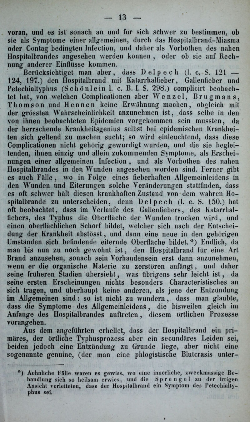 voran, und es ist sonach an und für sich schwer zu bestimmen, ob sie als Symptome einer allgemeinen, durch das Hospitalbrand-Miasma oder Contag bedingten Infection, und daher als Yorbothen des nahen Hospitalbrandes angesehen werden können , oder ob sie auf Rech- nung anderer Einflüsse kommen. Berücksichtiget man aber, dass Delpech (1. c. S. 121 — 124, 197.) den Hospitalbrand mit Katarrhalfieber, Gallenfieber und Petechialtyphus (Schönlein 1. c. B. I. S. 298.) complicirt beobach- tet hat, von welchen Complicationen aber Wenzel, Brugmans, Thomson und Hennen keine Erwähnung machen, obgleich mit der grössten Wahrscheinlichkeit anzunehmen ist, dass selbe in den von ihnen beobachteten Epidemien vorgekommen sein mussten, da der herrschende Krankheitsgenius selbst bei epidemischen Krankhei- ten sich geltend zu machen sucht; so wird einleuchtend, dass diese Complicationen nicht gehörig gewürdigt wurden, und die sie beglei- tenden, ihnen einzig und allein zukommenden Symptome, als Erschei- nungen einer allgemeinen Infection , und als Yorbothen des nahen Hospitalbrandes in den Wunden angesehen worden sind. Ferner gibt es auch Fälle, wo in Folge eines fieberhaften Allgemeinleidens in den Wunden und Eiterungen solche Veränderungen stattfmden, dass es oft schwer hält diesen krankhaften Zustand von dem wahren Ho- spitalbrande zu unterscheiden, denn Delpech (1. c. S. 150.) hat oft beobachtet, dass im Verlaufe des Gallenfiebers, des Katarrhal- fiebers, des Typhus die Oberfläche der Wunden trocken wird, und einen oberflächlichen Schorf bildet, weicher sich nach der Entschei- dung der Krankheit abstösst, und dann eine neue in den gehörigen Umständen sich befindende eiternde Oberfläche bildet.*“*) Endlich, da man bis nun zu noch gewohnt ist, den Hospitalbrand für eine Art Brand anzusehen, sonach sein Vorhandensein erst dann anzunehmen, wenn er die organische Materie zu zerstören anfängt, und daher seine früheren Stadien übersieht, was übrigens sehr leicht ist, da seine ersten Erscheinungen nichts besonders Characteristisches an sich tragen, und überhaupt keine anderen, als jene der Entzündung im Allgemeinen sind: so ist nicht zu wundern, dass man glaubte, dass die Symptome des Allgemeinleidens, die bisweilen gleich im Anfänge des Hospitalbrandes auftreten, diesem örtlichen Prozesse vorangehen. Aus dem angeführten erhellet, dass der Hospitalbrand ein pri- märes, der örtliche Typhusprozess aber ein secundäres Leiden sei, beiden jedoch eine Entzündung zu Grunde liege, aber nicht eine sogenannte genuine, (der man eine phlogistische Blutcrasis unter- *) Aehnliche Fälle waren es gewiss, wo eine innerliche, zweckmässige Be- handlung sich so heilsam erwies, und die Sprengel zu der irrigen Ansicht verleiteten, dass der Hospitalbrand ein Symptom des Petechialty- phus sei.