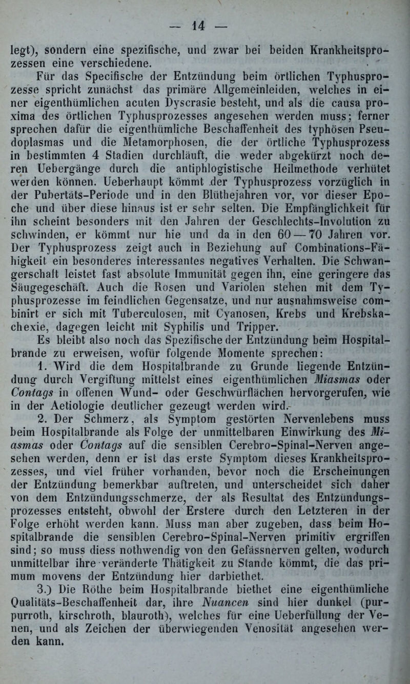 legt), sondern eine spezifische, und zwar bei beiden Krankheitspro- zessen eine verschiedene. Für das Specifische der Entzündung beim örtlichen Typhuspro- zesse spricht zunächst das primäre Allgemeinleiden, welches in ei- ner eigenthümlichen acuten Dyscrasie besteht, und als die causa pro- xima des örtlichen Typhusprozesses angesehen werden muss; ferner sprechen dafür die eigenthümliche Beschaffenheit des typhösen Pseu- doplasmas und die Metamorphosen, die der örtliche Typhusprozess in bestimmten 4 Stadien durchläuft, die weder abgekürzt noch de- ren Uebergänge durch die antiphlogistische Heilmethode verhütet werden können. Ueberhaupt kömmt der Typhusprozess vorzüglich in der Pubertäts-Periode und in den Blüthejahren vor, vor dieser Epo- che und über diese hinaus ist er sehr selten. Die Empfänglichkeit für ihn scheint besonders mit den Jahren der Geschlechts-Involution zu schwinden, er kömmt nur hie und da in den 60 — 70 Jahren vor. Der Typhusprozess zeigt auch in Beziehung auf Combinations-Fä- higkeit ein besonderes interessantes negatives Verhalten. Die Schwan- gerschaft leistet fast absolute Immunität gegen ihn, eine geringere das Säugegeschäft. Auch die Rosen und Variolen stehen mit dem Ty- phusprozesse im feindlichen Gegensätze, und nur ausnahmsweise com- binirt er sich mit Tuberculosen, mit Cyanosen, Krebs und Krebska- chexie, dagegen leicht mit Syphilis und Tripper. Es bleibt also noch das Spezifische der Entzündung beim Hospital- brande zu erweisen, wofür folgende Momente sprechen: 1. Wird die dem Hospitalbrande zu Grunde liegende Entzün- dung durch Vergiftung mittelst eines eigenthümlichen Miasmas oder Contags in offenen Wund- oder Geschwürflächen hervorgerufen, wie in der Aetiologie deutlicher gezeugt werden wird. 2. Der Schmerz, als Symptom gestörten Nervenlebens muss beim Hospitalbrande als Folge der unmittelbaren Einwirkung des Mi- asmas oder Contags auf die sensiblen Cerebro-Spinal-Nerven ange- sehen werden, denn er ist das erste Symptom dieses Krankheitspro- zesses, und viel früher vorhanden, bevor noch die Erscheinungen der Entzündung bemerkbar auftreten, und unterscheidet sich daher von dem Entzündungsschmerze, der als Resultat des Entzündungs- prozesses entsteht, obwohl der Erstere durch den Letzteren in der Folge erhöht werden kann. Muss man aber zugeben, dass beim Ho- spitalbrande die sensiblen Cerebro-Spinal-Nerven primitiv ergriffen sind; so muss diess nothwendig von den Gefässnerven gelten, wodurch unmittelbar ihre veränderte Thätigkeit zu Stande kömmt, die das pri— mum movens der Entzündung hier darbiethet. 3. ) Die Rothe beim Hospitalbrande biethet eine eigenthümliche Qualitäts-Beschaffenheit dar, ihre Nuancen sind hier dunkel (pur- purroth, kirschroth, blauroth), welches für eine Ueberfüllung der Ve- nen, und als Zeichen der überwiegenden Venosität angesehen wer- den kann.
