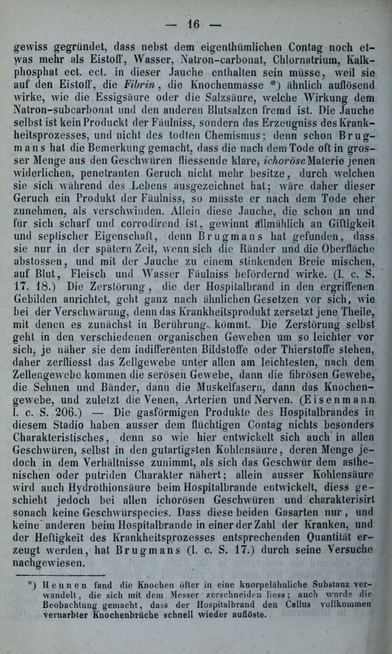 gewiss gegründet, dass nebst dem eigenthümlichen Contag noch et- >vas mehr als Eistoff, Wasser, Natron-carbonat, Chlornatrium, Kalk- phosphat ect. ect. in dieser Jauche enthalten sein müsse, weil sie auf den Eistoff, die Fibrin, die Knochenmasse *) ähnlich auflösend wirke, wie die Essigsäure oder die Salzsäure, welche Wirkung dem Natron-subcarbonat und den anderen Blutsalzen fremd ist. Die Jauche selbst ist kein Produckt der Fäulniss, sondern das Erzeugniss des Krank- heitsprozesses, und nicht des todten Chemismus; denn schon Brug- mans hat die Bemerkung gemacht, dass die nach dem Tode oft in gros- ser Menge aus den Geschwüren fliessende klare> ichoröseMaterie jenen widerlichen, penetranten Geruch nicht mehr besitze, durch welchen sie sich während des Lebens ausgezeichnet hat; wäre daher dieser Geruch ein Produkt der Fäulniss, so müsste er nach dem Tode eher zunehmen, als verschwinden. Allein diese Jauche, die schon an und für sich scharf und corrodirend ist, gewinnt allmählich an Giftigkeit und septischer Eigenschaft, denn Brugmans hat gefunden, dass sie nur in der spätem Zeit, wenn sich die Ränder und die Oberfläche abstossen, und mit der Jauche zu einem stinkenden Breie mischen, auf Blut, Fleisch und Wasser Fäulniss befördernd wirke. (1. c. S. 17. 18.) Die Zerstörung, die der Hospitalbrand in den ergriffenen Gebilden anrichtet, geht ganz nach ähnlichen Gesetzen vor sich, wie bei der Verschwärung, denn das Krankheitsprodukt zersetzt jene Theile, mit denen es zunächst in Berührung^ kömmt. Die Zerstörung selbst geht in den verschiedenen organischen Geweben um so leichter vor sich, je näher sie dem indifferenten Bildstoffe oder Thierstoffe stehen, daher zerfliesst das Zellgewebe unter allen am leichtesten, nach dem Zellengewebe kommen die serösen Gewebe, dann die fibrösen Gewebe, die Sehnen und Bänder, dann die Muskelfasern, dann das Knochen- gewebe, und zuletzt die Venen, Arterien und Nerven. (Eisenmann 1. c. S. 206.) — Die gasförmigen Produkte des Hospitalbrandes in diesem Stadio haben ausser dem flüchtigen Contag nichts besonders Charakteristisches, denn so wie hier entwickelt sich auch’in allen Geschwüren, selbst in den gutartigsten Kohlensäure, deren Menge je- doch in dem Verhältnisse zunimmt, als sich das Geschwür dem asthe- nischen oder putriden Charakter nähert; allein ausser Kohlensäure wird auch Hydrothionsäure beim Hospitalbrande entwickelt, diess ge- schieht jedoch bei allen ichorösen Geschwüren und charakterisirt sonach keine Geschwürspecies. Dass diese beiden Gasarten nur, und keine* anderen beim Hospitalbrande in einer der Zahl der Kranken, und der Heftigkeit des Krankheitsprozesses entsprechenden Quantität er- zeugt werden, hat Brugmans (l. c. S. 17.) durch seine Versuche nachgewiesen. *) Hennen fand die Knochen öfter in eine knorpelähnliche Substanz ver- wandelt , die sich mit dem Messer zerschneiden liess; auch wurde die Beobachtung gemacht, dass der Hospitalbrand den Callus vollkommen vernarbter Knochenbrüche schnell wieder auflöste.