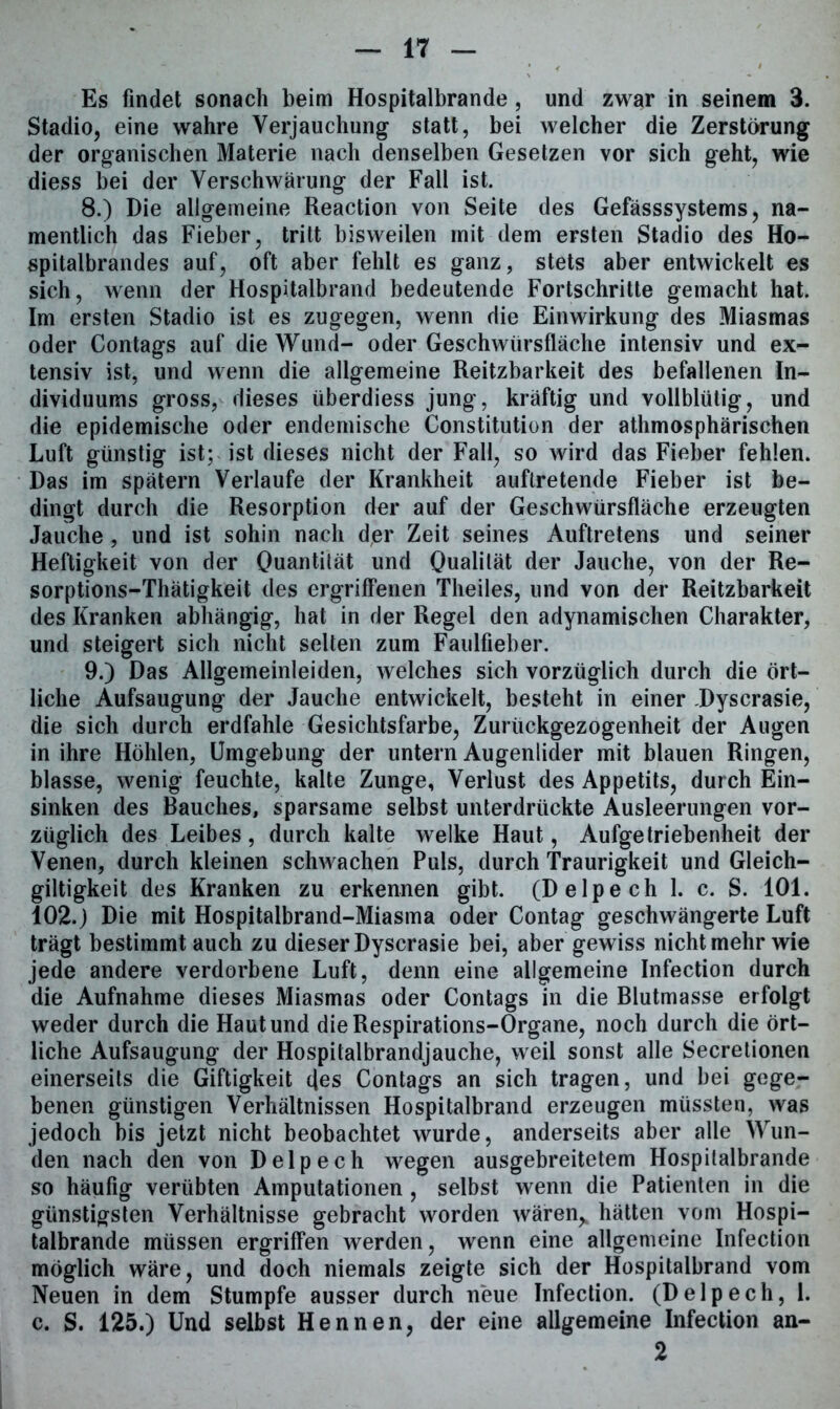 Es findet sonach beim Hospitalbrande, und zwar in seinem 3. Stadio, eine wahre Verjauchung statt, bei welcher die Zerstörung der organischen Materie nach denselben Gesetzen vor sich geht, wie diess bei der Verschwärung der Fall ist. 8. ) Die allgemeine Reaction von Seite des Gefässsystems, na- mentlich das Fieber, tritt bisweilen mit dem ersten Stadio des Ho- spitalbrandes auf, oft aber fehlt es ganz, stets aber entwickelt es sich, wenn der Hospitalbrand bedeutende Fortschritte gemacht hat. Im ersten Stadio ist es zugegen, wenn die Einwirkung des Miasmas oder Contags auf die Wund- oder Geschwürsfläche intensiv und ex- tensiv ist, und wenn die allgemeine Reizbarkeit des befallenen In- dividuums gross, dieses überdiess jung, kräftig und vollblütig, und die epidemische oder endemische Constitution der athmosphärischen Luft günstig ist; ist dieses nicht der Fall, so wird das Fieber fehlen. Das im spätem Verlaufe der Krankheit auftretende Fieber ist be- dingt durch die Resorption der auf der Geschwürsfläche erzeugten Jauche , und ist sohin nach der Zeit seines Auftretens und seiner Heftigkeit von der Quantität und Qualität der Jauche, von der Re- sorptions-Thätigkeit des ergriffenen Theiles, und von der Reitzbarkeit des Kranken abhängig, hat in der Regel den adynamischen Charakter, und steigert sich nicht selten zum Faulfieber. 9. ) Das Allgemeinleiden, welches sich vorzüglich durch die ört- liche Aufsaugung der Jauche entwickelt, besteht in einer Dyscrasie, die sich durch erdfahle Gesichtsfarbe, Zurückgezogenheit der Augen in ihre Höhlen, Umgebung der untern Augenlider mit blauen Ringen, blasse, wenig feuchte, kalte Zunge, Verlust des Appetits, durch Ein- sinken des Bauches, sparsame selbst unterdrückte Ausleerungen vor- züglich des Leibes, durch kalte welke Haut, Aufgetriebenheit der Venen, durch kleinen schwachen Puls, durch Traurigkeit und Gleich- giltigkeit des Kranken zu erkennen gibt. (Delpech 1. c. S. 101. 102. j Die mit Hospitalbrand-Miasma oder Contag geschwängerte Luft trägt bestimmt auch zu dieser Dyscrasie bei, aber gewiss nicht mehr wie jede andere verdorbene Luft, denn eine allgemeine Infection durch die Aufnahme dieses Miasmas oder Contags in die Blutmasse erfolgt weder durch die Haut und die Respirations-Organe, noch durch die ört- liche Aufsaugung der Hospitalbrandjauche, weil sonst alle Secretionen einerseits die Giftigkeit des Contags an sich tragen, und bei gege- benen günstigen Verhältnissen Hospitalbrand erzeugen müssten, was jedoch bis jetzt nicht beobachtet wurde, anderseits aber alle Wun- den nach den von Delpech wegen ausgebreitetem Hospitalbrande so häufig verübten Amputationen , selbst wenn die Patienten in die günstigsten Verhältnisse gebracht worden wären, hätten vom Hospi- talbrande müssen ergriffen werden, wenn eine allgemeine Infection möglich wäre, und doch niemals zeigte sich der Hospitalbrand vom Neuen in dem Stumpfe ausser durch neue Infection. (Delpech, 1. c. S. 125.) Und selbst Hennen, der eine allgemeine Infection an- 2