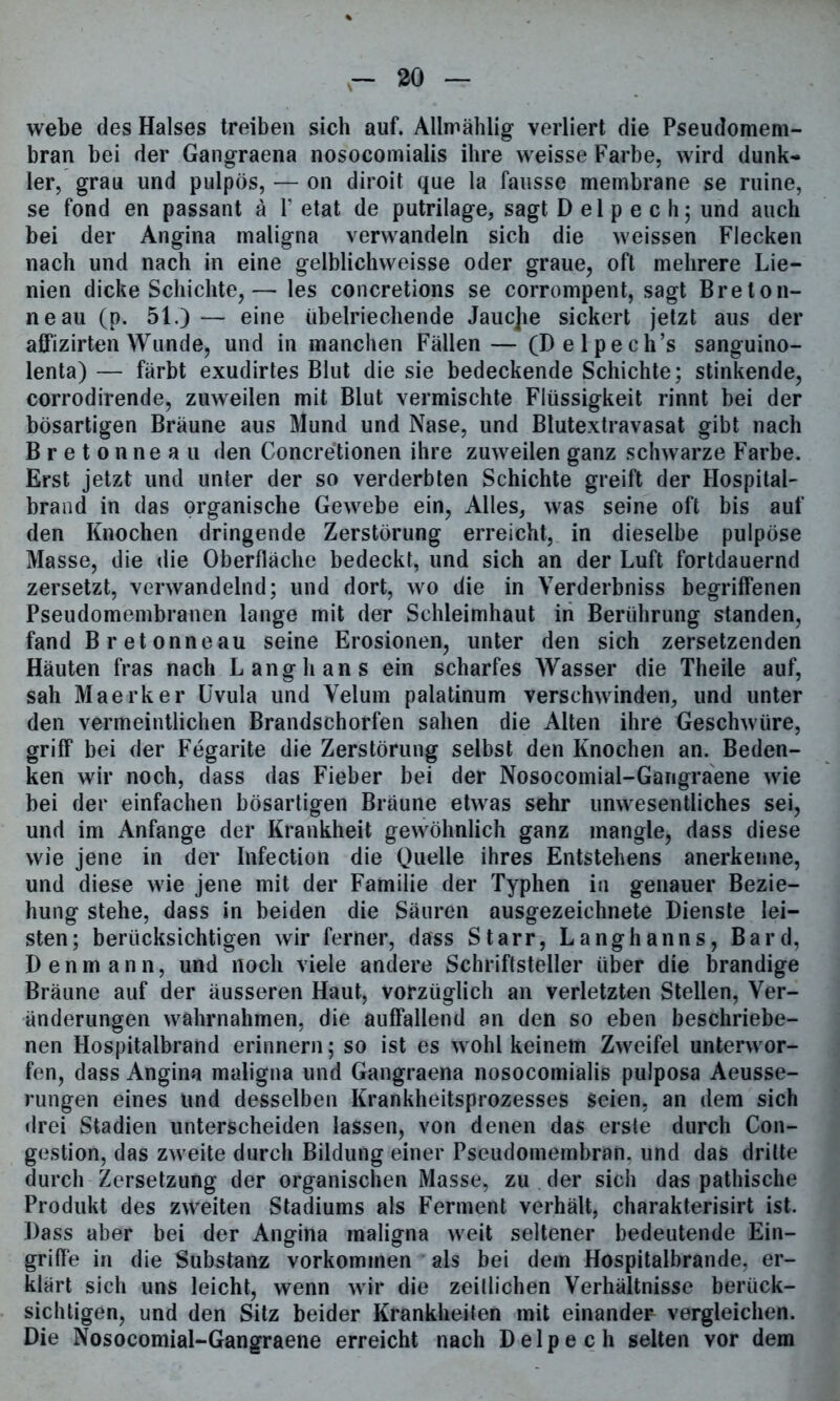 webe des Halses treiben sich auf. Allmählig verliert die Pseudomem- bran bei der Gangraena nosocomialis ihre weisse Farbe, wird dunk- ler, grau und pulpös, — on diroit que la fausse membrane se ruine, se fond en passant a V etat de putrilage, sagt D el p e c h; und auch bei der Angina maligna verwandeln sich die weissen Flecken nach und nach in eine gelblichweisse oder graue, oft mehrere Lie- nien dicke Schichte,— les concretions se corrompent, sagt Breton- ne au (p. 51.) — eine übelriechende Jauc]ie sickert jetzt aus der affizirten Wunde, und in manchen Fällen— (Delpech’s sanguino- lenta) — färbt exudirtes Blut die sie bedeckende Schichte; stinkende, corrodirende, zuweilen mit Blut vermischte Flüssigkeit rinnt bei der bösartigen Bräune aus Mund und Nase, und Blutextravasat gibt nach Bretonneau den Concretionen ihre zuweilen ganz schwarze Farbe. Erst jetzt und unter der so verderbten Schichte greift der Hospital- brand in das organische Gewebe ein, Alles, was seine oft bis auf den Knochen dringende Zerstörung erreicht, in dieselbe pulpöse Masse, die die Oberfläche bedeckt, und sich an der Luft fortdauernd zersetzt, verwandelnd; und dort, wo die in Verderbniss begriffenen Pseudomembranen lange mit der Schleimhaut in Berührung standen, fand Bretonneau seine Erosionen, unter den sich zersetzenden Häuten fräs nach Langhans ein scharfes Wasser die Theile auf, sah Maerker Uvula und Velum palatinum verschwinden, und unter den vermeintlichen Brandschorfen sahen die Alten ihre Geschwüre, griff bei der Fegarite die Zerstörung selbst den Knochen an. Beden- ken wir noch, dass das Fieber bei der Nosocomial-Gangraene wie bei der einfachen bösartigen Bräune etwas sehr unwesentliches sei, und im Anfänge der Krankheit gewöhnlich ganz mangle, dass diese wie jene in der Infection die Quelle ihres Entstehens anerkenne, und diese wie jene mit der Familie der Typhen in genauer Bezie- hung stehe, dass in beiden die Säuren ausgezeichnete Dienste lei- sten; berücksichtigen wir ferner, dass Starr, Langhanns, Bard, Den mann, und noch viele andere Schriftsteller über die brandige Bräune auf der äusseren Haut, vorzüglich an verletzten Stellen, Ver- änderungen wahrnahmen, die auffallend an den so eben beschriebe- nen Hospitalbrand erinnern; so ist es wohl keinem Zweifel unterwor- fen, dass Angina maligna und Gangraena nosocomialis pulposa Aeusse- rungen eines und desselben Krankheitsprozesses seien, an dem sich drei Stadien unterscheiden lassen, von denen das erste durch Con- gestion, das zweite durch Bildung einer Pseudomembran, und das dritte durch Zersetzung der organischen Masse, zu der sich das pathische Produkt des zweiten Stadiums als Ferment verhält, charakterisirt ist. Dass aber bei der Angina maligna weit seltener bedeutende Ein- griffe in die Substanz Vorkommen als bei dem Hospitalbrande, er- klärt sich uns leicht, wenn wir die zeitlichen Verhältnisse berück- sichtigen, und den Sitz beider Krankheiten mit einander vergleichen. Die Nosocomial-Gangraene erreicht nach Delpech selten vor dem