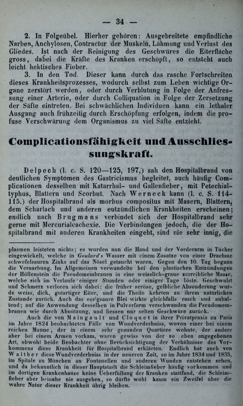 2. In Folgeübel. Hierher gehören: Ausgebreitete empfindliche Narben, Anchylosen, Contractur der Muskeln, Lähmung und Verlust des Gliedes. Ist nach der Reinigung des Geschwüres die Eiterfläche gross, dabei die Kräfte des Kranken erschöpft, so entsteht auch leicht hektisches Fieber. 3. In den Tod. Dieser kann durch das rasche Fortschreiten dieses Krankheitsprozesses, wodurch selbst zum Leben wichtige Or- gane zerstört werden, oder durch Verblutung in Folge der Anfres- sung einer Arterie, oder durch Colliquation in Folge der Zersetzung der Säfte eintreten. Bei schwächlichen Individuen kann ein lethaler Ausgang auch frühzeitig durch Erschöpfung erfolgen, indem die pro- fuse Verschwärung dem Organismus zu viel Säfte entzieht. Coinplicationsfähigkeit und Ausschlies- smigskraft. Delpech (1. c. S. 120—125, 197,) sah den Hospitalbrand von deutlichen Symptomen des Gastricismus begleitet, auch häufig Com- plicationen desselben mit Katarrhal- und Gallenfieber, mit Petechial- typhus, Blattern und Scorbut. Nach Wern eck kann (1. c. S. 114- 115.) der Hospitalbrand als morbus compositus mit Masern, Blattern, dem Scharlach und anderen eutzündlichen Krankheiten erscheinen; endlich nach Brugmans verbindet sich der Hospitalbrand sehr gerne mit Mercurialcachexie. Die Verbindungen jedoch, die der Ho- spitalbrand mit anderen Krankheiten eingeht, sind nie sehr innig, die plasmen leisteten nichts; es wurden nun die Hand und der Vorderarm in Tücher eingewickelt, welche in Goulard’s Wasser mit einem Zusatze von einer Drachme schwefelsauren Zinks auf das Nösel getaucht waren. Gegen den 10. Tag begann die Vernarbung. Im Allgemeinen verwandelte bei den plastischen Entzündungen der Höllenstein die Pseudomembranen in eine weisslich-graue zerreibliche Masse, welche sich im Verlaufe' einiger Stunden oder einiger Tage löste. Geschwulst und Schmerz verloren sich dabei; die früher seröse, gelbliche Absonderung wur- de weiss, dick, gutartiger Eiter, und die Theile kehrten zu ihrem natürlichen Zustande zurück. Auch das essigsaure Blei wirkte gleichfalls rasch und anhal- tend ; auf die Anwendung desselben in Pulverform verschwanden die Pseudomem- branen wie durch Abnützung, und Hessen nur selten Geschwüre zurück. Auch die von Maingault und Cloquet in ihrer Privatpraxis zu Paris im Jahre 1824 beobachteten Fälle von Wundverderbniss, wovon einer bei einem reichen Manne, der in einem sehr gesunden Quartiere wohnte, der andere aber bei einem Armen vorkam, waren gewiss von der so eben angegebenen Art, obwohl beide Beobachter ohne Berücksichtigung der Verhältnisse des Vor- kommens diese Krankheit für Hospitalbrand erklärten. Endlich hat auch von W a Ith er diese Wundverderbniss in der neueren Zeit, so im Jahre 1834 und 1835, im Spitale zu München an Fontanellen und anderen Wunden entstehen sehen, und da bekanntlich in dieser Hauptstadt die Schleimfieber häufig Vorkommen und im dortigen Krankenhause keine Ueberfüllung der Kranken 6tattfand, die Schleim- fieber aber beinahe nie ausgehen, so dürfte wohl kaum ein Zweifel über die wahre Natur dieser Krankheit übrig bleiben.