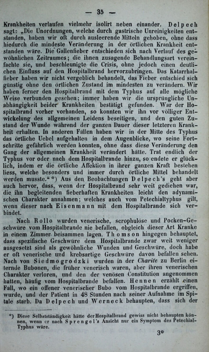 Krankheiten verlaufen vielmehr isolirt neben einander. D e 1 p e c h sagt: „Die Unordnungen, welche durch gastrische Unreinigkeiten ent- standen, haben wir oft durch ausleerende Mitteln gehoben, ohne dass hiedurch die mindeste Veränderung in der örtlichen Krankheit ent- standen wäre. Die Gallenfieber entschieden sich nach Verlauf des ge- wöhnlichen Zeitraumes; die ihnen zusagende Behandlungsart verein- fachte sie, und beschleunigte die Crisis, ohne jedoch einen deutli- chen Einfluss auf den Hospitalbrand hervorzubringen. Das Katarrhal- fieber haben wir nicht vergeblich behandelt, das Fieber entschied sich günstig ohne den örtlichen Zustand im mindesten zu verändern. Wir haben ferner den Hospitalbrand mit dem Typhus auf alle mögliche Weise verbunden gesehen; immer haben wir die ursprüngliche Un- abhängigkeit beider Krankheiten bestätigt gefunden. War der Ho- spitalbrand vorher vorhanden, so konnten wir ihn vor völliger Ent- wickelung des allgemeinen Leidens beseitigen, und den guten Zu- stand der Wunde während der ganzen Dauer dieser letzteren Krank- heit erhalten. In anderen Fällen haben wir in der Mitte des Typhus das örtliche Uebel aufgehalten in dem Augenblicke, wo seine Fort- schritte gefährlich werden konnten, ohne dass diese Veränderung den Gang der allgemeinen Krankheit verändert hätte. Trat endlich der Typhus vor oder nach dem Hospitalbrande hinzu, so endete er glück- lich, indem er die örtliche Affektion in ihrer ganzen Kraft bestehen liess, welche besonders und immer durch örtliche Mittel behandelt werden musste.“*) Aus den Beobachtungen Delpech’s geht aber auch hervor, dass, wenn der Hospitalbrand sehr weit gediehen war, die ihn begleitenden fieberhaften Krankheiten leicht den adynami- schen Charakter annahmen; welches auch vom Petechialtyphus gilt, wenn dieser nach Eisenmann mit dem Hospitalbrande sich ver- bindet. Nach Rollo wurden venerische, scrophulöse und Pocken-Ge- schwüre vom Hospitalbrande nie befallen, obgleich dieser Art Kranke in einem Zimmer beisammen lagen. Thomson hingegen behauptet, dass spezifische Geschwüre dem Hospitalbrande zwar weit weniger ausgesetzt sind als gewöhnliche Wunden und Geschwüre, doch habe er oft venerische und krebsartige Geschwüre davon befallen sehen. Nach von Siedmogrodzki wurden in der Charite zu Berlin ei- ternde Bubonen, die früher venerisch waren, aber ihren venerischen Charakter verloren, und den der venösen Constitution angenommen hatten, häufig vom Hospitalbrande befallen. Hennen erzählt £inen Fall, wo ein offener venerischer Bubo vom Hospitalbrande ergriffen, wurde, und der Patient in 48 Stunden nach seiner Aufnahme im Spi— tale starb. Da Delpech und Werneck behaupten, dass sich der *) Diese Selbstständigkeit hätte der Hospitalbrand gewiss nicht behaupten kön- nen, wenn er nach Sprengel’s Ansicht nur ein Symptom des Petechial- Typhus wäre. 3*