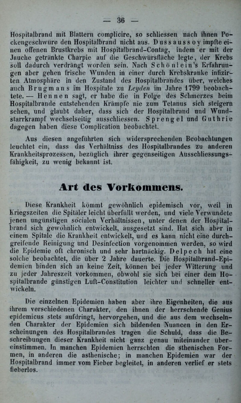 Hospitalbrand mit Blattern complicire, so schliessen nach ihnen Po- ckengeschwüre den Hospitalbrand nicht aus. Dussaussoy impfte ei- nen offenen Brustkrebs mit Hospitalbrand-Contag, indem er mit der Jauche getränkte Charpie auf die Geschwürsfläche legte, der Krebs soll dadurch verdrängt worden sein. Nach Scho nie in’s Erfahrun- gen aber gehen frische Wunden in einer durch Krebskranke infizir- ten Atmosphäre in den Zustand des Hospitalbrandes über, welches auch Brugmans im Hospitale zu Leyden im Jahre 1799 beobach- tete.— Hennen sagt, er habe die in Folge des Schmerzes beim Hospitalbrande entstehenden Krämpfe nie zum Tetanus sich steigern sehen, und glaubt daher, dass sich der Hospitalbrand und Wund- starrkrampf wechselseitig ausschliessen. Sprengel und Guthrie dagegen haben diese Complication beobachtet. Aus diesen angeführten sich widersprechenden Beobachtungen leuchtet ein, dass das Verhältniss des Hospitalbrandes zu anderen Krankheitsprozessen, bezüglich ihrer gegenseitigen Ausschliessungs- fähigkeit, zu wenig bekannt ist. Art des Vorkommens. Diese Krankheit kömmt gewöhnlich epidemisch vor, weil in Kriegszeiten die Spitäler leicht überfüllt werden, und viele Verwundete jenen ungünstigen so'cialen Verhältnissen, unter denen der Hospital- brand sich gewöhnlich entwickelt, ausgesetzt sind. Hat sich abpr in einem Spitale die Krankheit entwickelt, und es kann nichteine durch- greifende Reinigung und Desinfection vorgenommen werden, so wird die Epidemie oft chronisch und sehr hartnäckig. Delpech hat eine solche beobachtet, die über 2 Jahre dauerte. Die Hospitalbrand-Epi- demien binden sich an keine Zeit, können bei jeder Witterung und zu jeder Jahreszeit Vorkommen, obwohl sie sich bei einer dem Ho- spitalbrande günstigen Luft-Constitution leichter und schneller ent- wickeln. Die einzelnen Epidemien haben aber ihre Eigenheiten, die aus ihrem verschiedenen Charakter, den ihnen der herrschende Genius epidemicus stets aufdringt, hervorgehen, und die aus dem wechseln- den Charakter der Epidemien sich bildenden Nuancen in den Er- scheinungen des Hospitalbrandes tragen die Schuld, dass die Be- schreibungen dieser Krankheit nicht ganz genau miteinander über- einstimmen. In manchen Epidemien herrschten die sthenischen For- men, in anderen die asthenische; in manchen Epidemien war der Hospitalbrand immer vom Fieber begleitet, in anderen verlief er stets fieberlos.