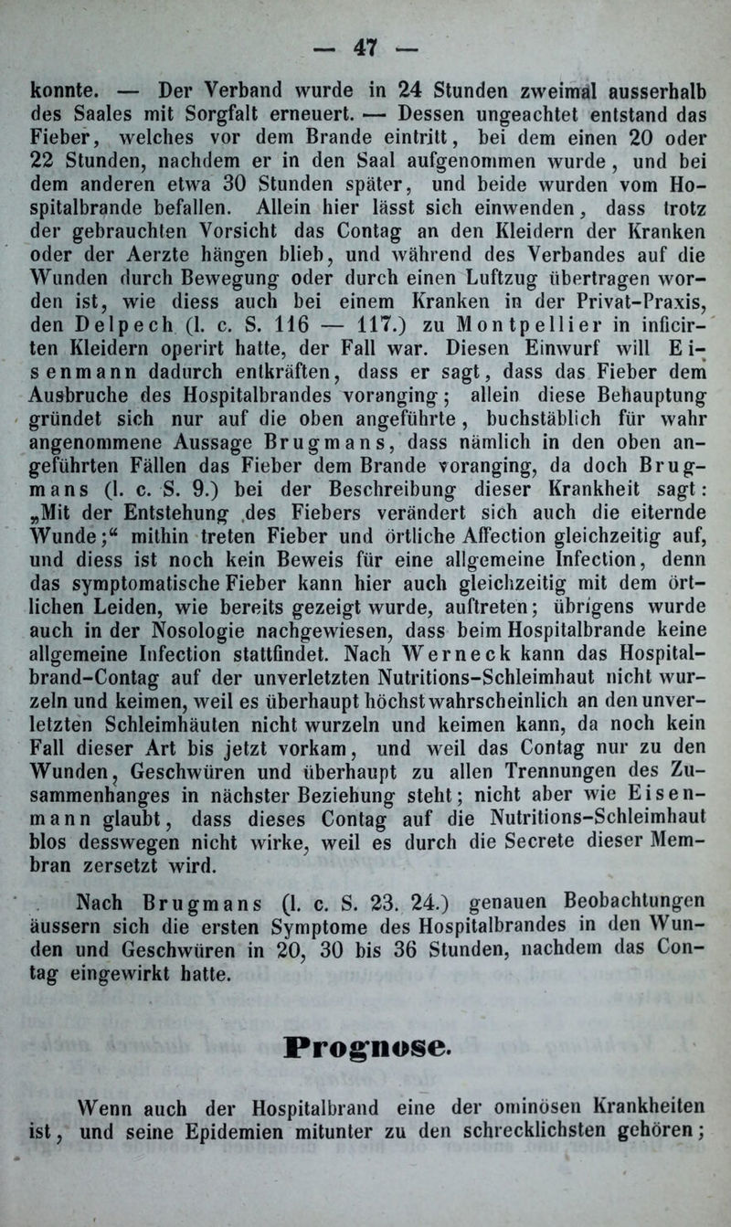 konnte. — Der Verband wurde in 24 Stunden zweimal ausserhalb des Saales mit Sorgfalt erneuert. — Dessen ungeachtet entstand das Fieber, welches vor dem Brande eintritt, bei dem einen 20 oder 22 Stunden, nachdem er in den Saal aufgenommen wurde , und bei dem anderen etwa 30 Stunden später, und beide wurden vom Ho- spitalbrande befallen. Allein hier lässt sich einwenden, dass trotz der gebrauchten Vorsicht das Contag an den Kleidern der Kranken oder der Aerzte hängen blieb, und während des Verbandes auf die Wunden durch Bewegung oder durch einen Luftzug übertragen wor- den ist, wie diess auch bei einem Kranken in der Privat-Praxis, den Delpech (1. c. S. 116 — 117.) zu Montpellier in inficir- ten Kleidern operirt hatte, der Fall war. Diesen Einwurf will E i- senmann dadurch entkräften, dass er sagt, dass das Fieber dem Ausbruche des Hospitalbrandes voranging; allein diese Behauptung gründet sich nur auf die oben angeführte, buchstäblich für wahr angenommene Aussage Brugmans, dass nämlich in den oben an- geführten Fällen das Fieber dem Brande voranging, da doch Brug- mans (1. c. S. 9.) bei der Beschreibung dieser Krankheit sagt: „Mit der Entstehung des Fiebers verändert sich auch die eiternde Wunde;“ mithin treten Fieber und örtliche Affection gleichzeitig auf, und diess ist noch kein Beweis für eine allgemeine Infection, denn das symptomatische Fieber kann hier auch gleichzeitig mit dem ört- lichen Leiden, wie bereits gezeigt wurde, auftreten; übrigens wurde auch in der Nosologie nachgewiesen, dass beim Hospitalbrande keine allgemeine Infection stattfindet. Nach Werneck kann das Hospital- brand-Contag auf der unverletzten Nutritions-Schleimhaut nicht wur- zeln und keimen, weil es überhaupt höchstwahrscheinlich an den unver- letzten Schleimhäuten nicht wurzeln und keimen kann, da noch kein Fall dieser Art bis jetzt vorkam, und weil das Contag nur zu den Wunden, Geschwüren und überhaupt zu allen Trennungen des Zu- sammenhanges in nächster Beziehung steht; nicht aber wie Eisen- mann glaubt, dass dieses Contag auf die Nutritions-Schleimhaut blos desswegen nicht wirke, weil es durch die Secrete dieser Mem- bran zersetzt wird. Nach Brugmans (1. c. S. 23. 24.) genauen Beobachtungen äussern sich die ersten Symptome des Hospitalbrandes in den Wun- den und Geschwüren in 20, 30 bis 36 Stunden, nachdem das Con- tag eingewirkt hatte. Prognose. Wenn auch der Hospitalbrand eine der ominösen Krankheiten ist, und seine Epidemien mitunter zu den schrecklichsten gehören;
