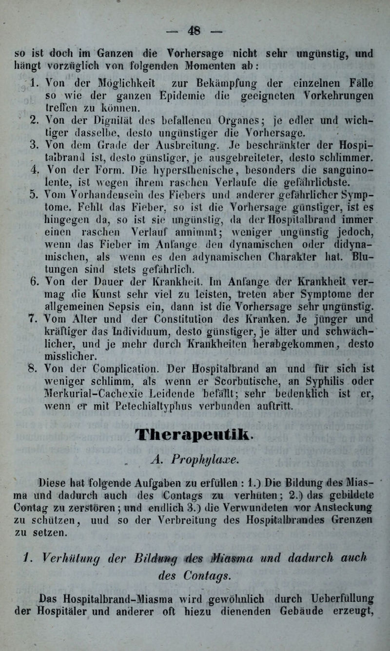 so ist doch im Ganzen die Vorhersage nicht sehr ungünstig, und hängt vorzüglich von folgenden Momenten ab: 1. Von der Möglichkeit zur Bekämpfung der einzelnen Fälle so wie der ganzen Epidemie die geeigneten Vorkehrungen treffen zu können. 2. Von der Dignität des befallenen Organes; je edler und wich- tiger dasselbe, desto ungünstiger die Vorhersage. 3. Von dem Grade der Ausbreitung. Je beschränkter der Hospi- talbrand ist, desto günstiger, je ausgebreiteler, desto schlimmer. 4. Von der Form. Die hyperslhenische, besonders die sanguino- lente, ist wegen ihrem raschen Verlaufe die gefährlichste. 5. Vom Vorhandensein des Fiebers und anderer gefährlicher Symp- tome. Fehlt das Fieber, so ist die Vorhersage günstiger, ist es hingegen da, so ist sie ungünstig, da der Hospitalbrand immer einen raschen Verlauf annimmt; weniger ungünstig jedoch, wenn das Fieber im Anfänge den dynamischen oder didyna- mischen, als wenn es den adynamischen Charakter hat. Blu- tungen sind stets gefährlich. 6. Von der Dauer der Krankheit. Im Anfänge der Krankheit ver- mag die Kunst sehr viel zu leisten, treten aber Symptome der allgemeinen Sepsis ein, dann ist die A'orhersage sehr ungünstig. 7. Vom Alter und der Constitution des Kranken. Je jünger und kräftiger das Individuum, desto günstiger, je älter und schwäch- licher, und je mehr durch Krankheiten herabgekommen, desto misslicher. 8. Von der Complication. Der Hospitalbrand an und für sich ist weniger schlimm, als wenn er Scorbutische, an Syphilis oder Merkurial-Cachexie Leidende befällt; sehr bedenklich ist er, wenn er mit Petechialtyphus verbunden auftritt. Therapentik. A. Prophylaxe. Diese hat folgende Aufgaben zu erfüllen : 1.) Die Bildung des Mias- ma und dadurch auch des Contags zu verhüten; 2.) das gebildete Contag zu zerstören; und endlich 3.) die Verwundeten vor Ansteckung zu schützen, und so der Verbreitung des Hospitalbrandes Grenzen zu setzen. J. Verhütung der Bildung des Miasma und dadurch auch des Contags. Das Hospitalbrand-Miasma wird gewöhnlich durch Ueberfüllung der Hospitäler und anderer oft hiezu dienenden Gebäude erzeugt,