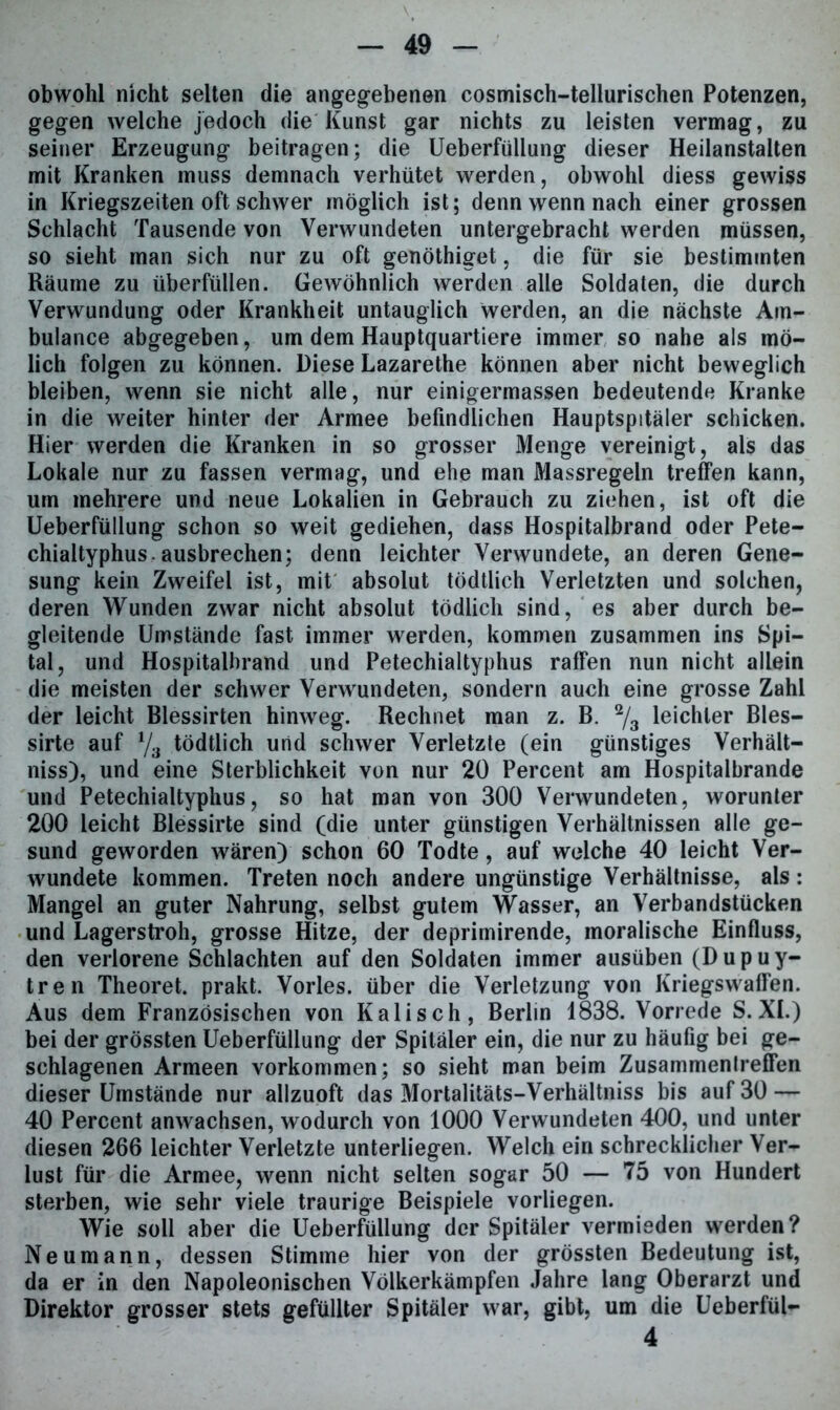 obwohl nicht selten die angegebenen cosmisch-tellurischen Potenzen, gegen welche jedoch die Kunst gar nichts zu leisten vermag, zu seiner Erzeugung beitragen; die Ueberfüllung dieser Heilanstalten mit Kranken muss demnach verhütet werden, obwohl diess gewiss in Kriegszeiten oft schwer möglich ist; denn wenn nach einer grossen Schlacht Tausende von Verwundeten untergebracht werden müssen, so sieht man sich nur zu oft genöthiget, die für sie bestimmten Räume zu überfüllen. Gewöhnlich werden alle Soldaten, die durch Verwundung oder Krankheit untauglich werden, an die nächste Am- bulance abgegeben, um dem Hauptquartiere immer so nahe als mö- lich folgen zu können. Diese Lazarethe können aber nicht beweglich bleiben, wenn sie nicht alle, nur einigermassen bedeutende Kranke in die weiter hinter der Armee befindlichen Hauptspitäler schicken. Hier werden die Kranken in so grosser Menge vereinigt, als das Lokale nur zu fassen vermag, und ehe man Massregeln treffen kann, um mehrere und neue Lokalien in Gebrauch zu ziehen, ist oft die Ueberfüllung schon so weit gediehen, dass Hospitalbrand oder Pete- chialtyphus, ausbrechen; denn leichter Verwundete, an deren Gene- sung kein Zweifel ist, mit absolut tödtlich Verletzten und solchen, deren Wunden zwar nicht absolut tödlich sind, es aber durch be- gleitende Umstände fast immer werden, kommen zusammen ins Spi- tal, und Hospitalbrand und Petechialtyphus raffen nun nicht allein die meisten der schwer Verwundeten, sondern auch eine grosse Zahl der leicht Blessirten hinweg. Rechnet man z. B. % leichter Bles- sirte auf l/3 tödtlich und schwer Verletzte (ein günstiges Verhält- nisse und eine Sterblichkeit von nur 20 Percent am Hospitalbrande und Petechialtyphus, so hat man von 300 Verwundeten, worunter 200 leicht Blessirte sind (die unter günstigen Verhältnissen alle ge- sund geworden wären) schon 60 Todte, auf welche 40 leicht Ver- wundete kommen. Treten noch andere ungünstige Verhältnisse, als : Mangel an guter Nahrung, selbst gutem Wasser, an Verbandstücken und Lagerstroh, grosse Hitze, der deprimirende, moralische Einfluss, den verlorene Schlachten auf den Soldaten immer ausüben (Dupuy- tren Theoret. prakt. Vorles. über die Verletzung von Kriegswaffen. Aus dem Französischen von Kali sch, Berlin 1838. Vorrede S. XL) bei der grössten Ueberfüllung der Spitäler ein, die nur zu häufig bei ge- schlagenen Armeen Vorkommen; so sieht man beim Zusammentreffen dieser Umstände nur allzuoft das Mortalitäts-Verhältniss bis auf 30 — 40 Percent anwachsen, wodurch von 1000 Verwundeten 400, und unter diesen 266 leichter Verletzte unterliegen. Welch ein schrecklicher Ver- lust für die Armee, wenn nicht selten sogar 50 — 75 von Hundert sterben, wie sehr viele traurige Beispiele vorliegen. Wie soll aber die Ueberfüllung der Spitäler vermieden werden? Neumann, dessen Stimme hier von der grössten Bedeutung ist, da er in den Napoleonischen Völkerkämpfen Jahre lang Oberarzt und Direktor grosser stets gefüllter Spitäler war, gibt, um die Ueberfül- 4
