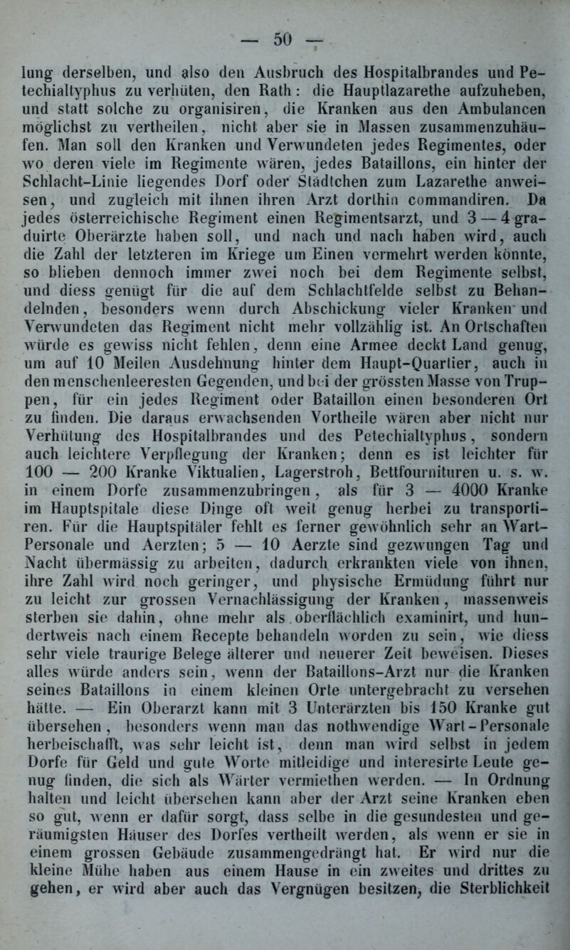 lang derselben, und also den Ausbruch des Hospitalbrandes und Pe- techialtyphus zu verhüten, den Rath: die Hauptlazarethe aufzuheben, und statt solche zu organisiren, die Kranken aus den Ambulancen möglichst zu vertheilen, nicht aber sie in Massen zusammenzuhäu- fen. Man soll den Kranken und Verwundeten jedes Regimentes, oder wo deren viele im Regimente wären, jedes Bataillons, ein hinter der Schlacht-Linie liegendes Dorf oder Städtchen zum Lazarethe anwei- sen, und zugleich mit ihnen ihren Arzt dorthin commandiren. Da jedes österreichische Regiment einen Regimentsarzt, und 3 — 4 gra- duirte Oberärzte haben soll, und nach und nach haben wird, auch die Zahl der letzteren im Kriege um Einen vermehrt werden könnte, so blieben dennoch immer zwei noch bei dem Regimente selbst, und diess genügt für die auf dem Schlachtfelde selbst zu Behan- delnden, besonders wenn durch Abschickung vieler Kranken und Verwundeten das Regiment nicht mehr vollzählig ist. An Ortschaften würde es gewiss nicht fehlen, denn eine Armee deckt Land genug, um auf 10 Meilen Ausdehnung hinter dem Haupt-Quarlier, auch in den menschenleeresten Gegenden, und bei der grössten Masse von Trup- pen, für ein jedes Regiment oder Bataillon einen besonderen Ort zu finden. Die daraus erwachsenden Vortheile wären aber nicht nur Verhütung des Hospitalbrandes und des Petechialtyphus, sondern auch leichtere Verpflegung der Kranken; denn es ist leichter für 100 — 200 Kranke Viktualien, Lagerstroh, Bettfournituren u. s. w. in einem Dorfe zusammenzubringen, als für 3 — 4000 Kranke im Hauptspitale diese Dinge oft weit genug herbei zu transporti- ren. Für die Hauptspitäler fehlt es ferner gewöhnlich sehr an Wart- Personale und Aerzten; 5 — 10 Aerzte sind gezwungen Tag und Nacht übermässig zu arbeiten, dadurch erkrankten viele von ihnen, ihre Zahl wird noch geringer, und physische Ermüdung führt nur zu leicht zur grossen Vernachlässigung der Kranken, massenweis sterben sie dabin, ohne mehr als oberflächlich examinirt, und hun- dertweis nach einem Recepte behandeln worden zu sein, wie diess sehr viele traurige Belege älterer und neuerer Zeit beweisen. Dieses alles würde anders sein, wenn der Bataillons-Arzt nur die Kranken seines Bataillons in einem kleinen Orte untergebracht zu versehen hätte. — Ein Oberarzt kann mit 3 Unterärzten bis 150 Kranke gut übersehen, besonders wenn man das nothwendige Wart-Personale herbeischafft, was sehr leicht ist, denn man wird selbst in jedem Dorfe für Geld und gute Worte mitleidige und interesirte Leute ge- nug finden, die sich als Wärter vermiethen werden. — In Ordnung halten und leicht übersehen kann aber der Arzt seine Kranken eben so gut, wenn er dafür sorgt, dass selbe in die gesundesten und ge- räumigsten Häuser des Dorfes vertheilt werden, als wenn er sie in einem grossen Gebäude zusammengedrängt hat. Er wird nur die kleine Mühe haben aus einem Hause in ein zweites und drittes zu gehen, er wird aber auch das Vergnügen besitzen, die Sterblichkeit