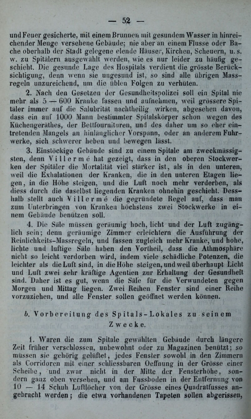 und Feuer gesicherte, mit einem Brunnen mit gesundem Wasser in hinrei- chender Menge versehene Gebäude; nie aber an einem Flusse oder Ba- che oberhalb der Stadt gelegene elende Häuser, Kirchen, Scheuern, u.s. vv. zu Spitälern ausgewählt werden, wie es nur leider zu häufig ge- schieht. Die gesunde Lage des Hospitals verdient die grösste Berück- sichtigung, denn wenn sie ungesund ist, so sind alle übrigen Mass- regeln unzureichend, um die üblen Folgen zu verhüten. 2. Nach den Gesetzen der Gesundheitspolizei soll ein Spital nie mehr als 5 — 600 Kranke fassen und aufnehmen, weil grössere Spi- täler immer auf die Salubrität nachtheilig wirken, abgesehen davon, dass ein auf 1000 Mann bestimmter Spilalskörper schon wegen des Küchengeräthes, der Bettfournituren, und des daher um so eher ein- tretenden Mangels an hinlänglicher Vorspann, oder an anderem Fuhr- werke, sich schwerer heben und bewegen lässt. 3. Einstöckige Gebäude sind zu einem Spitale am zweckmässig- sten, denn V i 11 e r m e hat gezeigt, dass in den oberen Stockwer- ken der Spitäler die Mortalität viel stärker ist, als in den unteren, weil die Exhalationen der Kranken, die in den unteren Etagen lie- gen, in die Höhe steigen, und die Luft noch mehr verderben, als diess durch die daselbst liegenden Kranken ohnehin geschieht. Dess- halb stellt auch V i 11 e r m e die gegründete Regel auf, dass man zum Unterbringen von Kranken höchstens zwei Stockwerke in ei- nem Gebäude benützen soll. 4. Die Säle müssen geräumig hoch, licht und der Luft zugäng- lich sein; denn geräumige Zimmer erleichtern die Ausführung der Reinlichkeits-Massregeln, und fassen zugleich mehr Kranke, und hohe, lichte und luftige Säle haben den Vortheil, dass die Athmosphäre nicht so leicht verdorben wird, indem viele schädliche Potenzen, die leichter als die Luft sind, in die Höhe steigen, und weil überhaupt Licht und Luft zwei sehr kräftige Agentien zur Erhaltung der Gesundheit sind. Daher ist es gut, wenn Sie Säle für die Verwundeten gegen Morgen und Mittag liegen. Zwei Reihen Fenster sind einer Reihe vorzuziehen, und alle Fenster sollen geöffnet werden können. 6. Vorbereitung des Spitals-Lokales zu seinem Zwecke. 1. Waren die zum Spitale gewählten Gebäude durch längere Zeit früher verschlossen, unbewohnt oder zu Magazinen benützt; so müssen sie gehörig gelüftet, jedes Fenster sowohl in den Zimmern als Corridoren mit einer schliessbaren Oeffnung in der Grösse einer Scheibe, und zwar nicht in der Mitte der Fensterhöhe, son- dern ganz oben versehen, und am Fussboden in der Entfernung von 10 — 14 Schuh Luftlöcher von der Grösse eines Quadratfusses an- gebracht werden; die etwa vorhandenen Tapeten sollen abgerissen,