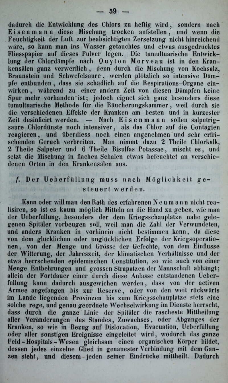 dadurch die Entwicklung des Chlors zu heftig wird, sondern nach Eisenmann diese Mischung trocken aufstellen, und wenn die Feuchtigkeit der Luft zur beabsichtigten Zersetzung nicht hinreichend wäre, so kann man ins Wasser getauchtes und etwas ausgedrucktes Fliesspapier auf dieses Pulver legen. Die tumultuarische Entwick- lung der Chlordämpfe nach Quyton Morveau ist in den Kran- kensälen ganz verwerflich , denn durch die Mischung von Kochsalz, Braunstein und Schwefelsäure , werden plötzlich so intensive Däm- pfe entbunden, dass sie schädlich auf die Respirations-Organe ein- wirken , während zu einer andern Zeit von diesen Dämpfen keine Spur mehr vorhanden * ist; jedoch eignet sich ganz besonders diese tumultuarische Methode für die Räucherungskammer, weil durch sie die verschiedenen Effekte der Kranken am besten und in kürzester Zeit desinficirt werden. — Nach Eisenmann sollen salpetrig- saure Chlordünste noch intensiver, als das Chlor auf die Contagien reagieren, und überdiess noch einen angenehmen und sehr erfri- schenden Geruch verbreiten. Man nimmt dazu 2 Theile Chlorkalk, 2 Theile Salpeter und 6 Theile Bisulfas Potassae, mischt es, und setzt die Mischung in flachen Schalen etwas befeuchtet an verschie- denen Orten in den Krankensälen aus. /’. Der Ueberfüllung muss nach Möglichkeit ge- steuert werden. Kann oder will man den Rath des erfahrenen Neumann nicht rea- lisiren, so ist es kaum möglich Mitteln an die Hand zu geben, wie man der Ueberfüllung, besonders der dem Kriegsschauplätze nahe gele- genen Spitäler Vorbeugen soll, weil man die Zahl der Verwundeten, und anders Kranken in vorhinein nicht bestimmen kann, da diese von dem glücklichen oder unglücklichen Erfolge der Kriegsoperatio- nen, von der Menge und Grösse der Gefechte, von dem Einflüsse der Witterung, der Jahreszeit, der klimatischen Verhältnisse und der etwa herrschenden epidemischen Constitution, so wie auch von einer Menge Entbehrungen und grossen Strapatzen der Mannschaft abhängt; allein der Fortdauer einer durch diese Anlässe entstandenen Ueber- füllung kann dadurch ausgewichen werden, dass von der activen Armee angefangen bis zur Reserve, oder von den weit rückwärts im Lande liegenden Provinzen bis zum Kriegsschauplätze stets eine solche rege, und genau geordnete Wechselwirkung im Dienste herrscht, dass durch die ganze Linie der Spitäler die rascheste Mittheilung aller Veränderungen des Standes, Zuwachses, oder Abganges der Kranken, so wie in Bezug auf Dislocation, Evacuation, Ueberfüllung oder aller sonstigen Ereignisse eingeleitet wird, wodurch das ganze Feld-Hospitals-Wesen gleichsam einen organischen Körper bildet, dessen jedes einzelne Glied in genauester Verbindung mit dem Gan- zen steht, und diesem jeden seiner Eindrücke mittheilt. Dadurch