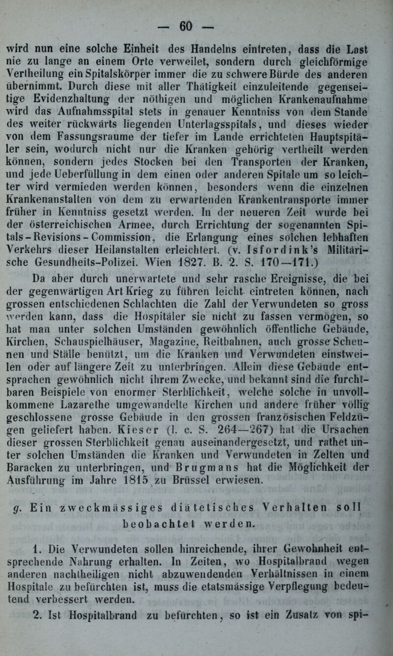 wird nun eine solche Einheit des Handelns einlreten, dass die Last nie zu lange an einem Orte verweilet, sondern durch gleichförmige Yerlheilung ein Spitalskörper immer die zu schwere Bürde des anderen übernimmt. Durch diese mit aller Thätigkeit einzuleitende gegensei- tige Evidenzhaltung der nöthigen und möglichen Krankenaufnahme wird das Aufnahmsspital stets in genauer Kenntniss von dem Stande des weiter rückwärts liegenden UnterlagsSpitals, und dieses wieder von dem Fassungsraume der tiefer im Lande errichteten Hauptspitä- ler sein, wodurch nicht nur die Kranken gehörig vertheilt werden können, sondern jedes Stocken bei den Transporten der Kranken, und jede Ueberfiillung in dem einen oder anderen Spitale um so leich- ter wird vermieden werden können, besonders wenn die einzelnen Krankenanstalten von dem zu erwartenden Krankentransporte immer früher in Kenntniss gesetzt werden. In der neueren Zeit wurde bei der österreichischen Armee, durch Errichtung der sogenannten Spi- tals-Revisions - Commission, die Erlangung eines solchen lebhaften Verkehrs dieser Heilanstalten erleichtert, (v. Isfordink’s Militäri- sche Gesundheits-Polizei. Wien 1827. B. 2. S. 170—171.) Da aber durch unerwartete und sehr rasche Ereignisse, die bei der gegenwärtigen Art Krieg zu führen leicht cintreten können, nach grossen entschiedenen Schlachten die Zahl der Verwundeten so gross werden kann, dass die Hospitäler sie nicht zu fassen vermögen, so hat man unter solchen Umständen gewöhnlich öffentliche Gebäude, Kirchen, Schauspielhäuser, Magazine, Reitbahnen, auch grosse-Scheu- nen und Ställe benützt, um die Kranken und Verwundeten einstwei- len oder auf längere Zeit zu unterbringen. Allein diese Gebäude ent- sprachen gewöhnlich nicht ihrem Zwecke, und bekannt sind die furcht- baren Beispiele von enormer Sterblichkeit, welche solche in unvoll- kommene Lazarethe umgewandelte Kirchen und andere früher völlig- geschlossene grosse Gebäude in den grossen französischen Feldzü- gen geliefert haben. Kies er (1. c. S. 264—267) hat die Ursachen dieser grossen Sterblichkeit genau auseinandergesetzt, und rathet un- ter solchen Umständen die Kranken und Verwundeten in Zelten und Baracken zu unterbringen, und Brugmans hat die Möglichkeit der Ausführung im Jahre 1815 zu Brüssel erwiesen. g. Ein zweckmässiges diätetisches Verhalten soll beobachtet werden. 1. Die Verwundeten sollen hinreichende, ihrer Gewohnheit ent- sprechende Nahrung erhalten. In Zeiten, wo Hospitalbrand wegen anderen nachtheiligen nicht abzuwendenden Verhältnissen in einem Hospitale zu befürchten ist, muss die etatsmässige Verpflegung bedeu- tend verbessert werden. 2. Ist Hospitalbrand zu befürchten, so ist ein Zusatz von spi—