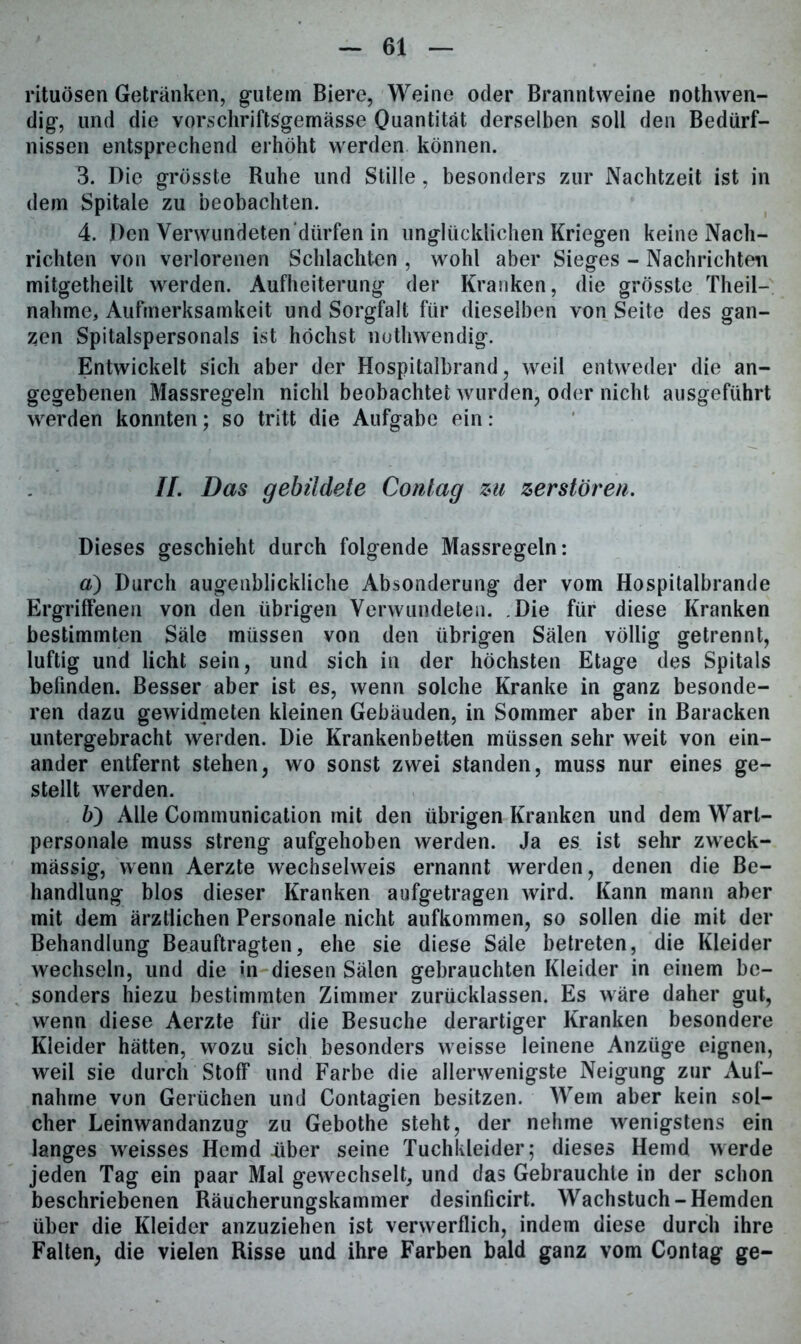rituösen Getränken, gutem Biere, Weine oder Branntweine nothwen- dig, und die vorschriftsgemässe Quantität derselben soll den Bedürf- nissen entsprechend erhöht werden können. 3. Die grösste Ruhe und Stille, besonders zur Nachtzeit ist in dem Spitale zu beobachten. 4. Den Yerwundeten'dürfen in unglücklichen Kriegen keine Nach- richten von verlorenen Schlachten , wohl aber Sieges - Nachrichten mitgetheilt werden. Aufheiterung der Kranken, die grösste Theil- nalime, Aufmerksamkeit und Sorgfalt für dieselben von Seite des gan- zen Spitalspersonals ist höchst nothwbhdig. Entwickelt sich aber der Hospitalbrand, weil entweder die an- gegebenen Massregeln nichl beobachtet wurden, oder nicht ausgeführt werden konnten; so tritt die Aufgabe ein: //. Das gebildete Conlag zu zerstören. Dieses geschieht durch folgende Massregeln: d) Durch augenblickliche Absonderung der vom Hospitalbrande Ergriffenen von den übrigen Verwundeten. Die für diese Kranken bestimmten Säle müssen von den übrigen Sälen völlig getrennt, luftig und licht sein, und sich in der höchsten Etage des Spitals befinden. Besser aber ist es, wenn solche Kranke in ganz besonde- ren dazu gewidmeten kleinen Gebäuden, in Sommer aber in Baracken untergebracht werden. Die Krankenbetten müssen sehr weit von ein- ander entfernt stehen, wo sonst zwei standen, muss nur eines ge- stellt werden. ö) Alle Communication mit den übrigen Kranken und dem Warl- personale muss streng aufgehoben werden. Ja es ist sehr zweck- mässig, wenn Aerzte wechselweis ernannt werden, denen die Be- handlung blos dieser Kranken aufgetragen wird. Kann mann aber mit dem ärztlichen Personale nicht aufkommen, so sollen die mit der Behandlung Beauftragten, ehe sie diese Säle betreten, die Kleider wechseln, und die in diesen Sälen gebrauchten Kleider in einem be- sonders hiezu bestimmten Zimmer zurücklassen. Es wäre daher gut, wenn diese Aerzte für die Besuche derartiger Kranken besondere Kleider hätten, wozu sich besonders weisse leinene Anzüge eignen, weil sie durch Stoff und Farbe die allerwenigste Neigung zur Auf- nahme von Gerüchen und Contagien besitzen. Wem aber kein sol- cher Leinwandanzug zu Gebothe steht, der nehme wenigstens ein langes weisses Hemd über seine Tuchkleider; dieses Hemd werde jeden Tag ein paar Mal gewechselt, und das Gebrauchte in der schon beschriebenen Räucherungskammer desinficirt. Wachstuch-Hemden über die Kleider anzuziehen ist verwerflich, indem diese durch ihre Falten, die vielen Risse und ihre Farben bald ganz vom Contag ge-