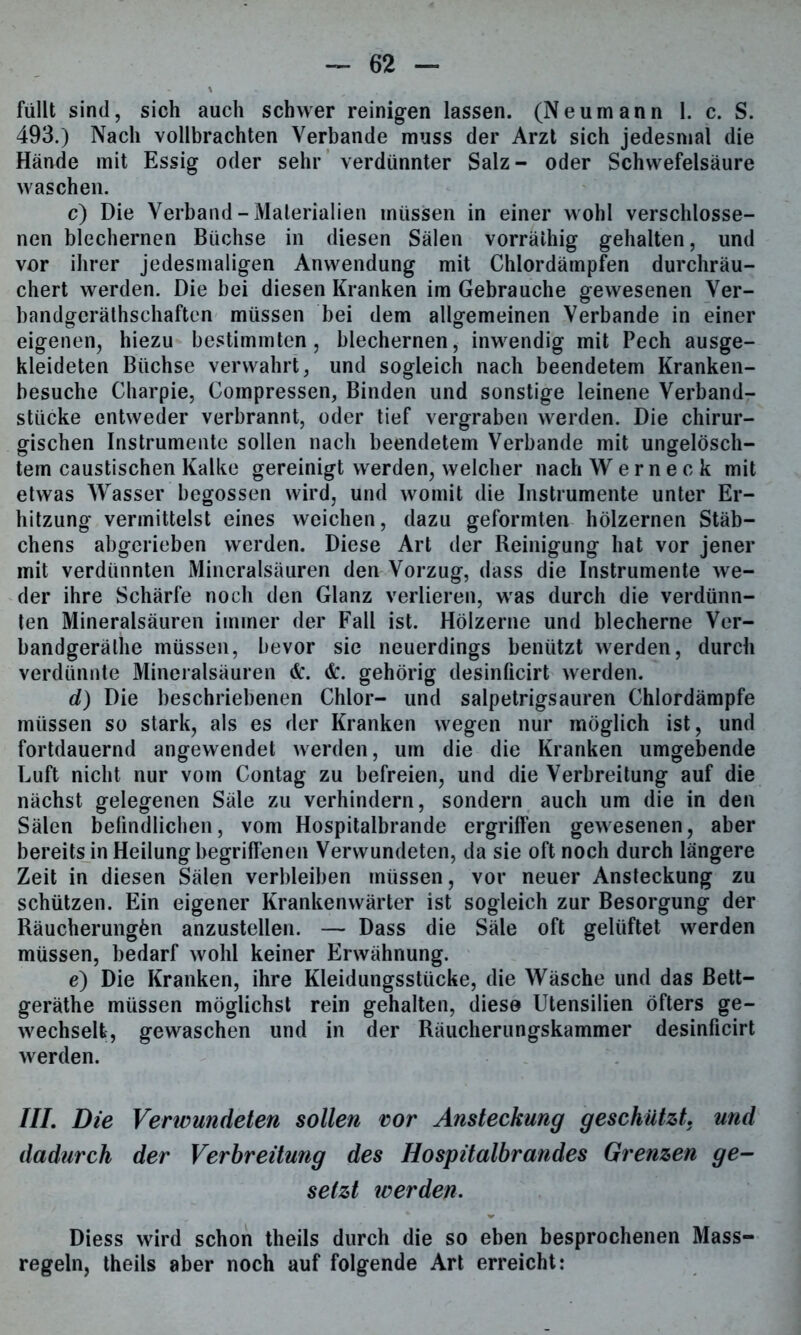 füllt sind, sich auch schwer reinigen lassen. (Neumann 1. c. S. 493.) Nach vollbrachten Verbände muss der Arzt sich jedesmal die Hände mit Essig oder sehr verdünnter Salz- oder Schwefelsäure waschen. c) Die Verband-Materialien müssen in einer wohl verschlosse- nen blechernen Büchse in diesen Sälen vorrälhig gehalten, und vor ihrer jedesmaligen Anwendung mit Chlordämpfen durchräu- chert werden. Die bei diesen Kranken im Gebrauche gewesenen Ver- bandgeräthschaften müssen bei dem allgemeinen Verbände in einer eigenen, hiezu bestimmten, blechernen, inwendig mit Pech ausge- kleideten Büchse verwahrt, und sogleich nach beendetem Kranken- besuche Charpie, Compressen, Binden und sonstige leinene Verband- stücke entweder verbrannt, oder tief vergraben werden. Die chirur- gischen Instrumente sollen nach beendetem Verbände mit ungelösch- tem caustischen Kalke gereinigt werden, welcher nach Wernec k mit etwas Wasser begossen wird, und womit die Instrumente unter Er- hitzung vermittelst eines weichen, dazu geformten hölzernen Stäb- chens abgerieben werden. Diese Art der Reinigung hat vor jener mit verdünnten Mineralsäuren den Vorzug, dass die Instrumente we- der ihre Schärfe noch den Glanz verlieren, was durch die verdünn- ten Mineralsäuren immer der Fall ist. Hölzerne und blecherne Ver- bandgerälhe müssen, bevor sie neuerdings benützt werden, durch verdünnte Mineralsäuren &. <fc. gehörig desinficirt werden. d) Die beschriebenen Chlor- und salpetrigsauren Chlordämpfe müssen so stark, als es der Kranken wegen nur möglich ist, und fortdauernd angewendet werden, um die die Kranken umgebende Luft nicht nur vom Contag zu befreien, und die Verbreitung auf die nächst gelegenen Säle zu verhindern, sondern auch um die in den Sälen befindlichen, vom Hospitalbrande ergriffen gewesenen, aber bereits in Heilung begriffenen Verwundeten, da sie oft noch durch längere Zeit in diesen Sälen verbleiben müssen, vor neuer Ansteckung zu schützen. Ein eigener Krankenwärter ist sogleich zur Besorgung der Räucherungön anzustellen. — Dass die Säle oft gelüftet werden müssen, bedarf wohl keiner Erwähnung. e) Die Kranken, ihre Kleidungsstücke, die Wäsche und das ßett- geräthe müssen möglichst rein gehalten, diese Utensilien öfters ge- wechselt, gewaschen und in der Räucherungskammer desinficirt werden. III. Die Verwundeten sollen v>or Ansteckung geschützt, und dadurch der Verbreitung des Hospitalbrandes Grenzen ge- setzt werden. Diess wird schon theils durch die so eben besprochenen Mass- regeln, theils aber noch auf folgende Art erreicht: