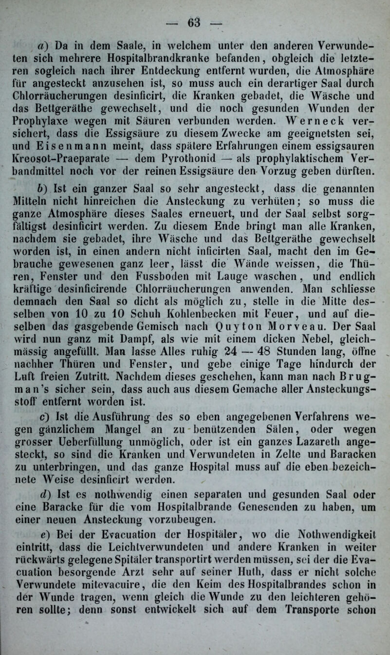 «) Da in dem Saale, in welchem unter den anderen Verwunde- ten sich mehrere Hospitalbrandkranke befanden, obgleich die letzte- ren sogleich nach ihrer Entdeckung entfernt wurden, die Atmosphäre für angesteckt anzusehen ist, so muss auch ein derartiger Saal durch Chlorräucherungen desinficirt, die Kranken gebadet, die Wäsche und das Bettgeräthe gewechselt, und die noch gesunden Wunden der Prophylaxe wegen mit Säuren verbunden werden. Wern eck ver- sichert, dass die Essigsäure zu diesem Zwecke am geeignetsten sei, und Eisenmann meint, dass spätere Erfahrungen einem essigsauren Kreosot-Praeparate — dem Pyrothonid — als prophylaktischem Ver- bandmittel noch vor der reinen Essigsäure den Vorzug geben dürften. 6) Ist ein ganzer Saal so sehr angesteckt, dass die genannten Mitteln nicht hinreichen die Ansteckung zu verhüten; so muss die ganze Atmosphäre dieses Saales erneuert, und der Saal selbst sorg- fältigst desinficirt werden. Zu diesem Ende bringt man alle Kranken, nachdem sie gebadet, ihre Wäsche und das Bettgeräthe gewechselt worden ist, in einen andern nicht inficirten Saal, macht den im Ge- brauche gewesenen ganz leer, lässt die Wände weissen, die Thü- ren, Fenster und den Fussboden mit Lauge waschen, und endlich kräftige desinficirende Chlorräucherungen anwenden. Man schliesse demnach den Saal so dicht als möglich zu, stelle in die Mitte des- selben von 10 zu 10 Schuh Kohlenbecken mit Feuer, und auf die- selben das gasgebende Gemisch nach Quyton Morveau. Der Saal wird nun ganz mit Dampf, als wie mit einem dicken Nebel, gleich- mässig angefüllt. Man lasse Alles ruhig 24 — 48 Stunden lang, öffne nachher Thüren und Fenster, und gebe einige Tage hindurch der Luft freien Zutritt. Nachdem dieses geschehen, kann man nach Brug- man’s sicher sein, dass auch aus diesem Gemache aller Ansteckungs- stoff entfernt worden ist. c) Ist die Ausführung des so eben angegebenen Verfahrens we- gen gänzlichem Mangel an zu benützenden Sälen, oder wegen grosser Ueberfüllung unmöglich, oder ist ein ganzes Lazareth ange- steckt, so sind die Kranken und Verwundeten in Zelte und Baracken zu unterbringen, und das ganze Hospital muss auf die eben bezeich- nete Weise desinficirt werden. d) Ist es nothwendig einen separaten und gesunden Saal oder eine Baracke für die vom Hospitalbrande Genesenden zu haben, um einer neuen Ansteckung vorzubeugen. e) Bei der Evacuation der Hospitäler, wo die Nothwendigkeit eintritt, dass die Leichtverwundeten und andere Kranken in weiter rückwärts gelegene Spitäler transportirt werden müssen, sei der die Eva- cuation besorgende Arzt sehr auf seiner Hutli, dass er nicht solche Verwundete mitevacuire, die den Keim des Hospitalbrandes schon in der Wunde tragen, wenn gleich die Wunde zu den leichteren gehö- ren sollte; denn sonst entwickelt sich auf dem Transporte schon