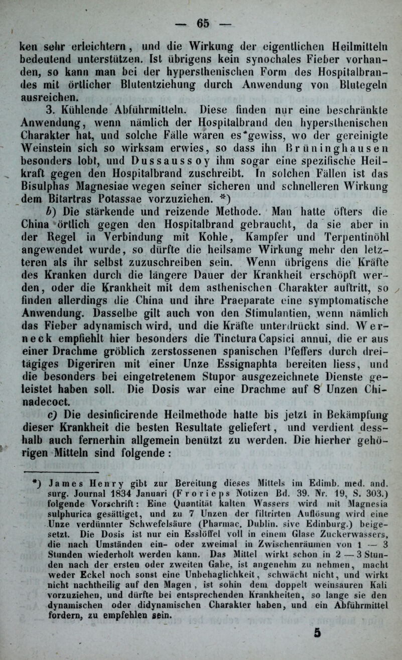 ken sehr erleichtern, und die Wirkung der eigentlichen Heilmitteln bedeutend unterstützen. Ist übrigens kein synochales Fieber vorhan- den, so kann man bei der hypersthenischen Form des Hospitalbran- des mit örtlicher Blutentziehung durch Anwendung von Blutegeln ausreichen. 3. Kühlende Abführmitteln. Diese linden nur eine beschränkte Anwendung, wenn nämlich der Hospitalbrand den hypersthenischen Charakter hat, und solche Fälle waren es‘gewiss, wo der gereinigte Weinstein sich so wirksam erwies, so dass ihn Brüninghausen besonders lobt, und Dussaussoy ihm sogar eine spezifische Heil- kraft gegen den Hospitalbrand zuschreibt. In solchen Fällen ist das Bisulphas Magnesiae wegen seiner sicheren und schnelleren Wirkung dem Bitartras Potassae vorzuziehen. *) b) Die stärkende und reizende Methode. Man hatte öfters die China örtlich gegen den Hospitalbrand gebraucht, da sie aber in der Regel in Verbindung mit Kohle, Kampfer und Terpentinöhl angewendet wurde, so dürfte die heilsame Wirkung mehr den letz- teren als ihr selbst zuzuschreiben sein. Wenn übrigens die Kräfte des Kranken durch die längere Dauer der Krankheit erschöpft wer- den, oder die Krankheit mit dem asthenischen Charakter aultritt, so finden allerdings die China und ihre Praeparate eine symptomatische Anwendung. Dasselbe gilt auch von den Stimulantien, wenn nämlich das Fieber adynamisch wird, und die Kräfte unterdrückt sind. Wer- neck empfiehlt hier besonders die TincturaCapsici annui, die er aus einer Drachme gröblich zerstossenen spanischen Pfeifers durch drei- tägiges Digeriren mit einer Unze Essignaphta bereiten liess, und die besonders bei eingetretenem Stupor ausgezeichnete Dienste ge- leistet haben soll. Die Dosis war eine Drachme auf 8 Unzen Chi— nadecoct. <9 Die desinficirende Heilmethode hatte bis jetzt in Bekämpfung dieser Krankheit die besten Resultate geliefert, und verdient dess- halb auch fernerhin allgemein benützt zu werden. Die hierher gehö- rigen Mitteln sind folgende : *) James Henry gibt zur Bereitung dieses Mittels im Edimb. med. and. surg. Journal 1834 Januari (Frorieps Notizen ßd. 39. Nr. 19, S. 303.) folgende Vorschrift: Eine Quantität kalten Wassers wird mit Magnesia sulphurica gesättiget, und zu 7 Unzen der filtrirten Auflösung wird eine Unze verdünnter Schwefelsäure (Pharmac. Dublin, sive Edinburg.) beige- setzt. Die Dosis ist nur ein Esslöffel voll in einem Glase Zuckerwassers, die nach Umständen ein- oder zweimal in Zwischenräumen von 1 — 3 Stunden wiederholt werden kann. Das Mittel wirkt schon in 2 — 3 Stun- den nach der ersten oder zweiten Gabe, ist angenehm zu nehmen, macht weder Eckel noch sonst eine Unbehaglichkeit, schwächt nicht, und wirkt nicht nachtheilig auf den Magen , ist sohin dem doppelt weinsauren Kali vorzuziehen, und dürfte bei entsprechenden Krankheiten, so lange sie den dynamischen oder didynamischen Charakter haben, und ein Abführmittel fordern, zu empfehlen sein. 5
