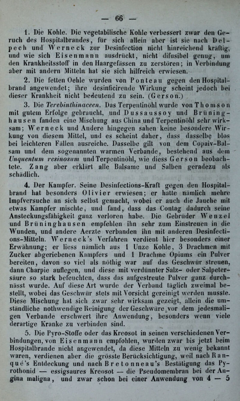 1. Die Kohle. Die vegetabilische Kohle verbessert zwar den Ge- ruch des Hospitalbrandes, für sich allein aber ist sie nach Del- pech und Werneck zur Desinfection nicht hinreichend kräftig, und wie sich Eisenmann ausdrückt, nicht difusibel genug, um den Krankheitsstolf in den Haargefässen zu zerstören; in Verbindung aber mit andern Mitteln hat sie sich hilfreich erwiesen. 2. Die fetten Oehle wurden von Ponte au gegen den Hospital- brand angewendet; ihre desinficirende Wirkung scheint jedoch bei dieser Krankheit nicht bedeutend zu sein. (Gerson.) 3. Die Terebirithinaceen. Das Terpentinöhl wurde von T h o m£ o n mit gutem Erfolge gebraucht, und Dussaussoy und Brüning- hausen fanden eine Mischung aus China und Terpentinöhl sehr wirk- sam; Werneck und Andere hingegen sahen keine besondere Wir- kung von diesem Mittel, und es scheint daher, dass dasselbe blos bei leichteren Fällen ausreiche. Dasselbe gilt von dem Copaiv-Bal- sam und dem sogenannten warmen Verbände, bestehend aus dem Unquentum resinosum und Terpentinöhl, wie diess Gerson beobach- tete. Zang aber erklärt alle Balsame und Salben geradezu als schädlich. 4. Der Kampfer. Seine Desinfections-Kraft gegen den Hospital- brand hat besonders Olivier erwiesen; er hatte nämlich mehre Impfversuche an sich selbst gemacht, wobei er auch die Jauche mit etwas Kampfer mischte, und fand, dass das Contag dadurch seine Ansteckungsfähigkeit ganz verloren habe. Die Gebrüder Wenzel und Brüninghausen empfehlen ihn sehr zum Einslreuen in die Wunden, und andere Aerzte verbanden ihn mit anderen Desinfecti- ons-Mitteln. Werneck’s Verfahren verdient hier besonders einer Erwähnung; er Hess nämlich aus 1 Unze Kohle, 3 Drachmen mit Zucker abgeriebenen Kampfers und 1 Drachme Opiums ein Pulver bereiten, davon so viel als nöthig war auf das Geschwür streuen, dann Charpie auflegen, und diese mit verdünnter Salz- oder Salpeter- säure so stark befeuchten, dass das aufgestreute Pulver ganz durch- nässt wurde. Auf diese Art wurde der Verband täglich zweimal be- stellt, wobei das Geschwür stets mit Vorsicht gereinigt werden musste. Diese Mischung hat sich zwar sehr wirksam gezeigt, allein die um- ständliche nothwendige Reinigung der Geschwüre.vor dem jedesmali- gen Verbände erschwert ihre Anwendung, besonders wenn viele derartige Kranke zu verbinden sind. 5. Die Pyro-Stoffe oder das Kreosot in seinen verschiedenen Ver- bindungen, von Eisenmann empfohlen, wurden zwar bis jetzt beim Hospitalbrande nicht angewendet, da diese Mitteln zu wenig bekannt waren, verdienen aber die grösste Berücksichtigung, wreil nach Ran- que’s Entdeckung und nach B r e t o nneau’s Bestätigung das Py- rothonid — essigsaures Kreosot — die Pseudomembran bei der An- gina maligna, und zwar schon bei einer Anwendung von 4—5