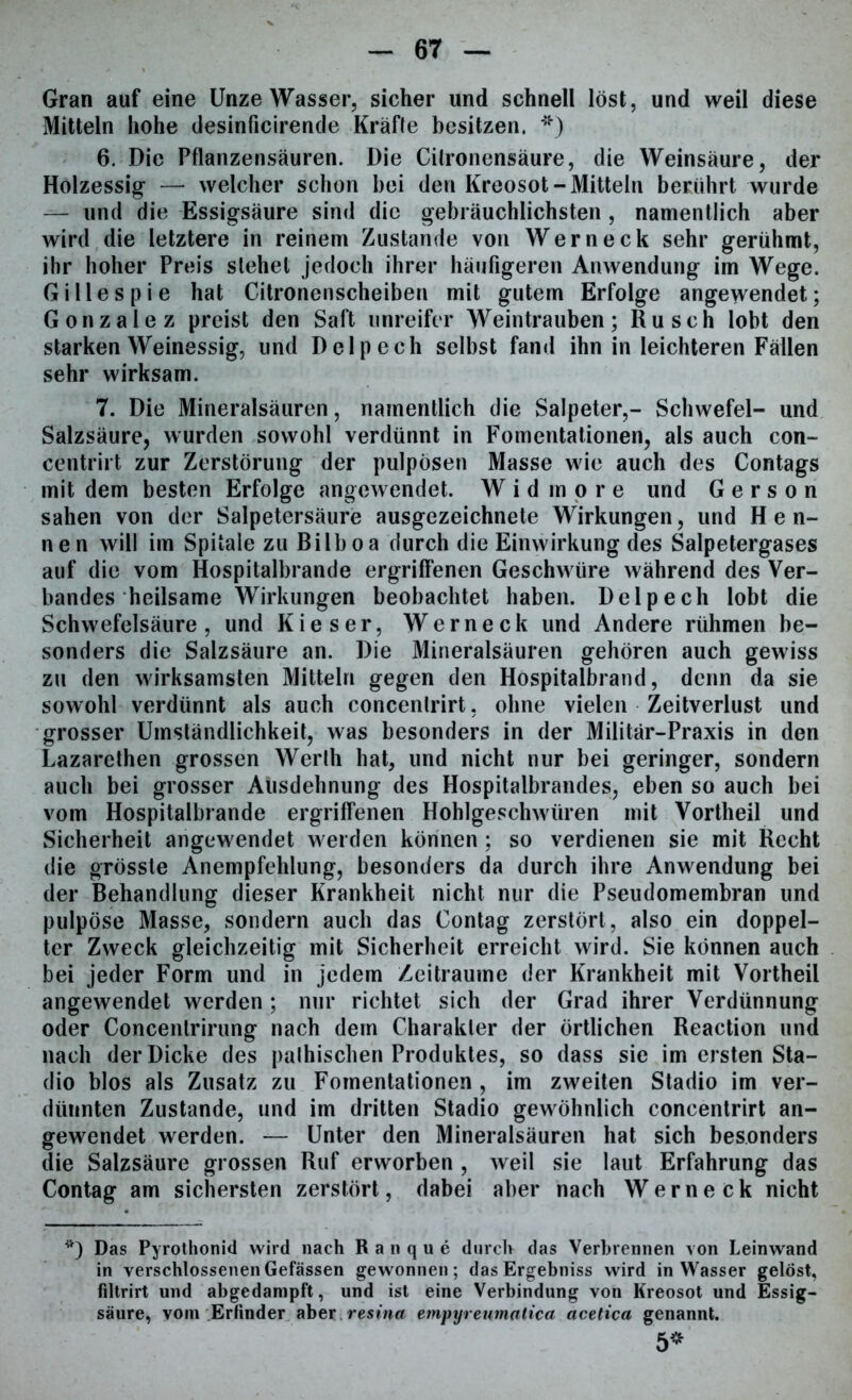 Gran auf eine Unze Wasser, sicher und schnell löst, und weil diese Mitteln hohe desinficirende Kräfte besitzen. *) 6. Die Pflanzensäuren. Die Cilronensäure, die Weinsäure, der Holzessig — welcher schon bei den Kreosot-Mitteln berührt wurde — und die Essigsäure sind die gebräuchlichsten , namentlich aber wird die letztere in reinem Zustande von Wer neck sehr gerühmt, ihr hoher Preis stehet jedoch ihrer häufigeren Anwendung im Wege. Gilles pie hat Citronenscheiben mit gutem Erfolge angewendet; Gonzalez preist den Saft unreifer Weintrauben; Rusch lobt den starken Weinessig, und Dclpech selbst fand ihn in leichteren Fällen sehr wirksam. 7. Die Mineralsäuren, namentlich die Salpeter,- Schwefel- und Salzsäure, wurden sowohl verdünnt in Fomentationen, als auch con- centrirt zur Zerstörung der pulpösen Masse wie auch des Contags mit dem besten Erfolge angewendet. W i d m o r e und G e r s o n sahen von der Salpetersäure ausgezeichnete Wirkungen, und Hen- nen will im Spitale zu Bilboa durch die Einwirkung des Salpetergases auf die vom Hospitalbrande ergriffenen Geschwüre während des Ver- bandes heilsame Wirkungen beobachtet haben. Delpech lobt die Schwefelsäure, und Kieser, Werneck und Andere rühmen be- sonders die Salzsäure an. Die Mineralsäuren gehören auch gewiss zu den wirksamsten Mitteln gegen den Hospitalbrand, denn da sie sowohl verdünnt als auch concentrirt, ohne vielen Zeitverlust und grosser Umständlichkeit, was besonders in der Militär-Praxis in den Lazarethen grossen Werth hat, und nicht nur bei geringer, sondern auch bei grosser Ausdehnung des Hospitalbrandes, eben so auch bei vom Hospitalbrande ergriffenen Hohlgeschwüren mit Vortheil und Sicherheit angewendet werden können; so verdienen sie mit Recht die grösste Anempfehlung, besonders da durch ihre Anwendung bei der Behandlung dieser Krankheit nicht nur die Pseudomembran und pulpöse Masse, sondern auch das Contag zerstört, also ein doppel- ter Zweck gleichzeitig mit Sicherheit erreicht wird. Sie können auch bei jeder Form und in jedem Zeiträume der Krankheit mit Vortheil angewendet werden; nur richtet sich der Grad ihrer Verdünnung oder Concenlrirung nach dem Charakter der örtlichen Reaction und nach der Dicke des palhischen Produktes, so dass sie im ersten Sta- dio blos als Zusatz zu Fomentationen , im zweiten Stadio im ver- dünnten Zustande, und im dritten Stadio gewöhnlich concentrirt an- gewendet werden. — Unter den Mineralsäuren hat sich besonders die Salzsäure grossen Ruf erworben , weil sie laut Erfahrung das Contag am sichersten zerstört, dabei aber nach Werne ck nicht *) Das Pyrothonid wird nach Ranque durch das Verbrennen von Leinwand in verschlossenenGefässen gewonnen; dasErgebniss wird in Wasser gelöst, filtrirt und abgedampft, und ist eine Verbindung von Kreosot und Essig- säure, vom Erfinder aber.resina empyreumatica acetica genannt. 5*