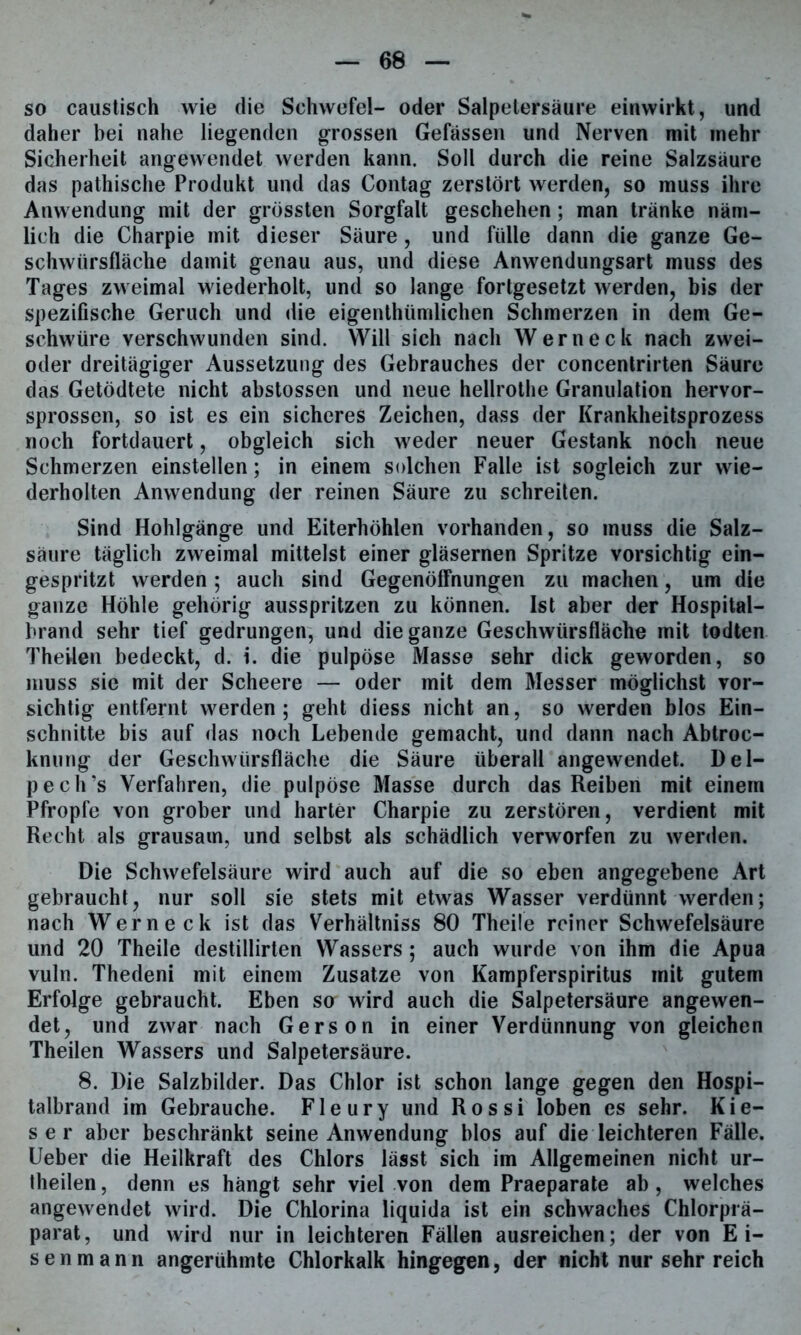 so caustisch wie die Schwefel- oder Salpetersäure einwirkt, und daher bei nahe liegenden grossen Gefässen und Nerven mit mehr Sicherheit angewendet werden kann. Soll durch die reine Salzsäure das pathische Produkt und das Contag zerstört werden, so muss ihre Anwendung mit der grössten Sorgfalt geschehen; man tränke näm- lich die Charpie mit dieser Säure , und fülle dann die ganze Ge- schwiirsfläche damit genau aus, und diese Anwendungsart muss des Tages zweimal wiederholt, und so lange fortgesetzt werden, bis der spezifische Geruch und die eigenthümlichen Schmerzen in dem Ge- schwüre verschwunden sind. Will sich nach Wern eck nach zwei- oder dreitägiger Aussetzung des Gebrauches der concentrirten Säure das Getödtete nicht abstossen und neue hellrothe Granulation hervor- sprossen, so ist es ein sicheres Zeichen, dass der Krankheitsprozess noch fortdauert, obgleich sich weder neuer Gestank noch neue Schmerzen einstellen; in einem solchen Falle ist sogleich zur wie- derholten Anwendung der reinen Säure zu schreiten. Sind Hohlgänge und Eiterhöhlen vorhanden, so muss die Salz- säure täglich zweimal mittelst einer gläsernen Spritze vorsichtig ein- gespritzt werden; auch sind Gegenöffnungen zu machen, um die ganze Höhle gehörig ausspritzen zu können. Ist aber der Hospital- brand sehr tief gedrungen, und die ganze Geschwürsfläche mit todten Theilen bedeckt, d. i. die pulpöse Masse sehr dick geworden, so muss sie mit der Scheere — oder mit dem Messer möglichst vor- sichtig entfernt werden; geht diess nicht an, so werden blos Ein- schnitte bis auf das noch Lebende gemacht, und dann nach Abtroc- knung der Geschwürsfläche die Säure überall angewendet. Del- pech’s Verfahren, die pulpöse Masse durch das Reiben mit einem Pfropfe von grober und harter Charpie zu zerstören, verdient mit Recht als grausam, und selbst als schädlich verworfen zu werden. Die Schwefelsäure wird auch auf die so eben angegebene Art gebraucht, nur soll sie stets mit etwas Wasser verdünnt werden; nach Werneck ist das Verhältniss 80 Theile reiner Schwefelsäure und 20 Theile destillirten Wassers ; auch wurde von ihm die Apua vuln. Thedeni mit einem Zusatze von Kampferspiritus mit gutem Erfolge gebraucht. Eben so wird auch die Salpetersäure angewen- det, und zwar nach Gerson in einer Verdünnung von gleichen Theilen Wassers und Salpetersäure. 8. Die Salzbilder. Das Chlor ist schon lange gegen den Hospi- talbrand im Gebrauche. Fleury und Rossi loben es sehr. Kie- sel* aber beschränkt seine Anwendung blos auf die leichteren Fälle. Ueber die Heilkraft des Chlors lässt sich im Allgemeinen nicht ur- theilen, denn es hängt sehr viel von dem Praeparate ab, welches angewendet wird. Die Chlorina liquida ist ein schwaches Chlorprä- parat, und wird nur in leichteren Fällen ausreichen; der von Ei- senmann angerühmte Chlorkalk hingegen, der nicht nur sehr reich