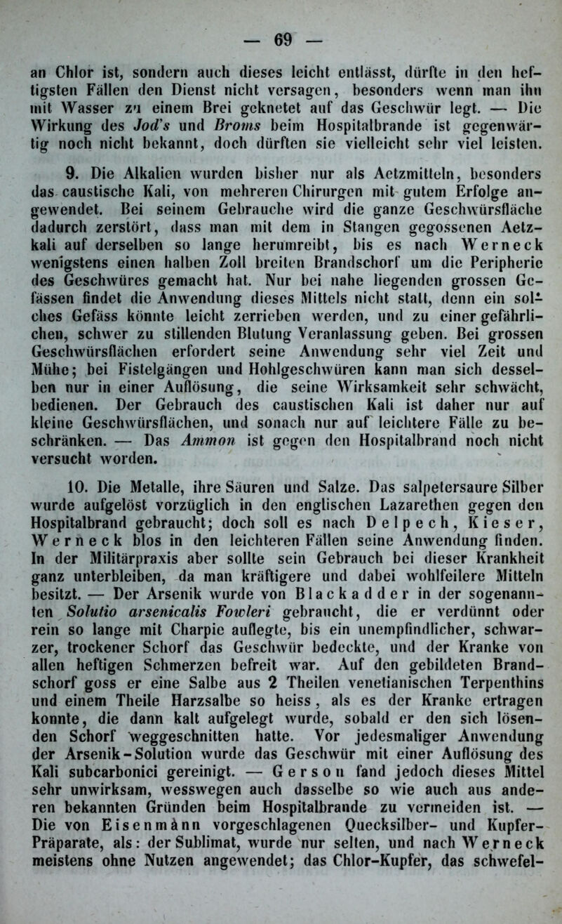 an Chlor ist, sondern auch dieses leicht entlässt, dürfte in den hef- tigsten Fällen den Dienst nicht versagen, besonders wenn man ihn mit Wasser zu einem Brei geknetet auf das Geschwür legt. — Die Wirkung des Jod's und Broms beim Hospitalbrande ist gegenwär- tig noch nicht bekannt, doch dürften sie vielleicht sehr viel leisten. 9. Die Alkalien wurden bisher nur als Aetzmitteln, besonders das caustische Kali, von mehreren Chirurgen mit gutem Erfolge an- gewendet. Bei seinem Gebrauche wird die ganze Geschwürsfläche dadurch zerstört, dass man mit dem in Stangen gegossenen Aetz- kali auf derselben so lange herumreibt, bis es nach Wern eck wenigstens einen halben Zoll breiten Brandschorf um die Peripherie des Geschwüres gemacht hat. Nur bei nahe liegenden grossen Gc- fässen findet die Anwendung dieses Mittels nicht statt, denn ein sol- ches Gefäss könnte leicht zerrieben werden, und zu einer gefährli- chen, schwer zu stillenden Blutung Veranlassung geben. Bei grossen Geschwürsflächen erfordert seine Anwendung sehr viel Zeit und Mühe; bei Fistelgängen und Hohlgeschwüren kann man sich dessel- ben nur in einer Auflösung, die seine Wirksamkeit sehr schwächt, bedienen. Der Gebrauch des caustischen Kali ist daher nur auf kleine Geschwürsflächen, und sonach nur auf leichtere Fälle zu be- schränken. — Das Ammon ist gegen den Hospitalbrand noch nicht versucht worden. 10. Die Metalle, ihre Säuren und Salze. Das salpetersaure Silber wurde aufgelöst vorzüglich in den englischen Lazarethen gegen den Hospitalbrand gebraucht; doch soll es nach Delpech, Kieser, Werneck blos in den leichteren Fällen seine Anwendung finden. In der Militärpraxis aber sollte sein Gebrauch bei dieser Krankheit ganz unterbleiben, da man kräftigere und dabei wohlfeilere Mitteln besitzt. — Der Arsenik wurde von Blackadder in der sogenann- ten Solutio arsenicalis Fowleri gebraucht, die er verdünnt oder rein so lange mit Charpie auflegte, bis ein unempfindlicher, schwar- zer, trockener Schorf das Geschwür bedeckte, und der Kranke von allen heftigen Schmerzen befreit war. Auf den gebildeten Brand- schorf goss er eine Salbe aus 2 Theilen venetianischen Terpenthins und einem Theile Harzsalbe so heiss , als es der Kranke ertragen konnte, die dann kalt aufgelegt wurde, sobald er den sich lösen- den Schorf weggeschnitten hatte. Vor jedesmaliger Anwendung der Arsenik-Solution wurde das Geschwür mit einer Auflösung des Kali subcarbonici gereinigt. — G e r s o n fand jedoch dieses Mittel sehr unwirksam, wesswegen auch dasselbe so wie auch aus ande- ren bekannten Gründen beim Hospitalbrande zu vermeiden ist. — Die von Eisenmänn vorgeschlagenen Quecksilber- und Kupfer- Präparate, als: der Sublimat, wurde nur selten, und nach Wer neck meistens ohne Nutzen angewendet; das Chlor-Kupfer, das Schwefel-