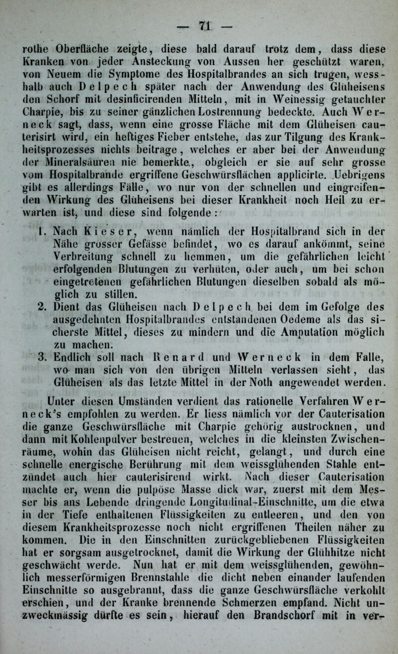rolhe Oberfläche zeigte, diese bald darauf trotz dem, dass diese Kranken von jeder Ansteckung von Aussen her geschützt waren, von Neuem die Symptome des Hospitalbrandes an sich trugen, wess- halb auch D e 1 p e c h später nach der Anwendung des Glüheisens den Schorf mit desinficirenden Mitteln, mit in Weinessig getauchter Charpie, bis zu seiner gänzlichen Lostrennung bedeckte. Auch Wer- neck sagt, dass, wenn eine grosse Fläche mit dem Glüheisen cau- terisirt wird, ein heftiges Fieber entstehe, das zur Tilgung des Krank- heitsprozesses nichts beitrage, welches er aber bei der Anwendung der Mineralsäuren nie bemerkte., obgleich er sie auf sehr grosse vom Hospitalbrande ergriffene Geschwürsflächen applicirte. TJebrigens gibt es allerdings Fälle, wo nur von der schnellen und eingreifen- den Wirkung des Glüheisens bei dieser Krankheit noch Heil zu er- warten ist, und diese sind folgende : 1. Nach Kies er, wenn nämlich der Hospitalbrand sich in der Nähe grosser Gefässe befindet, wo es darauf ankömmt, seine Verbreitung schnell zu hemmen, um die gefährlichen leicht erfolgenden Blutungen zu verhüten, oder auch, um bei schon eingetretenen gefährlichen Blutungen dieselben sobald als mö- glich zu stillen. 2. Dient das Glüheisen nach D e 1 p e c h bei dem im Gefolge des ausgedehnten Hospitalbrandes entstandenen Oedeme als das si- cherste Mittel, dieses zu mindern und die Amputation möglich zu machen. 3. Endlich soll nach Renard und Werneck in dem Falle, wo man sich von den übrigen Mitteln verlassen sieht, das Glüheisen als das letzte Mittel in derNoth angewendet werden. Unter diesen Umständen verdient das rationelle Verfahren W e r- neck's empfohlen zu werden. Er liess nämlich vor der Cauterisation die ganze Geschwürsfläche mit Charpie gehörig austrocknen, und dann mit Kohlenpulver bestreuen, welches in die kleinsten Zwischen- räume, wohin das Glüheisen nicht reicht, gelangt, und durch eine schnelle energische Berührung mit dein weissglühenden Stahle ent- zündet auch hier cauterisirend wirkt. Nach dieser Cauterisation machte er, wenn die pulpöse Masse dick war, zuerst mit dem Mes- ser bis ans Lebende dringende Longitudinal-Einschnitte, um die etwa in der Tiefe enthaltenen Flüssigkeiten zu entleeren, und den von diesem Krankheitsprozesse noch nicht ergriffenen Theilen näher zu kommen. Die in den Einschnitten zurückgebliebenen Flüssigkeiten hat er sorgsam ausgetrocknet, damit die Wirkung der Glühhitze nicht geschwächt werde. Nun hat er mit dem weissglühenden, gewöhn- lich messerförmigen Brennstahle die dicht neben einander laufenden Einschnitte so ausgebrannt, dass die ganze Geschwürsfläche verkohlt erschien, und der Kranke brennende Schmerzen empfand. Nicht un- zweckmässig dürfte es sein, hierauf den Brandschorf mit in ver-