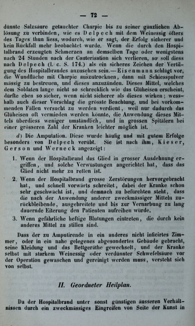 dünnte Salzsäure getauchter Charpie bis zu seiner gänzlichen Ab- lösung zu verbinden, wie cs Delpech mit dem Weinessig öfters des Tages thun Hess, wodurch, wie er sagt, der Erfolg sicherer und kein Rückfall mehr beobachtet wurde. Wenn die durch den Hospi- talbrand erzeugten Schmerzen an demselben Tage oder wenigstens nach 24 Stunden nach der Cauterisation sich verlieren, sa soll diess nach Delpech (l. c. S. 174.) als ein sicheres Zeichen der Vertil- gung des Hospitalbrandes anzusehen sein.— Eisenmann schlägt vor, die Wundfläche mit Charpie auszutrocknen, dann mit Schiesspulver mässig zu bestreuen, und dieses anzuzünden. Dieses Mittel, welches dem Soldaten lange nicht so schrecklich wie das Glüheisen erscheint, dürfte eben so sicher, wenn nicht sicherer als dieses wirken; wess- halb auch dieser Vorschlag die grösste Beachtung, und bei vorkom- menden Fällen versucht zu werden verdient, weil nur dadurch das Glüheisen oft vermieden werden könnte, die Anwendung dieses Mit- tels überdiess weniger umständlich, und in grossen Spitälern bei einer grösseren Zahl der Kranken leichter möglich ist. d) Die Amputation. Diese wurde häufig und mit gutem Erfolge besonders von Delpech verübt. Sie ist nach ihm, Kies er, Gerson und Werneck angezeigt: 1. Wenn der Hospitalbrand das Glied in grosser Ausdehnung er- griffen, und solche Verwüstungen angerichtet hat, dass das Glied nicht mehr zu retten ist. 2. Wenn der Hospitalbrand grosse Zerstörungen hervorgebracht hat, und schnell vorwärts schreitet, dabei der Kranke schon sehr geschwächt ist, und demnach zu befürchten steht, dass die nach der Anwendung anderer zweckmässiger Mitteln zu- rückbleibende, ausgebreitete und bis zur Vernarbung zu lang dauernde Eiterung den Patienten aufreiben würde. 3. Wenn gefährliche heftige Blutungen eintreten, die durch kein anderes Mittel zu stillen sind. Dass der zu Ampulirende in ein anderes nicht inficirtes Zim- mer, oder in ein nahe gelegenes abgesondertes Gebäude gebracht, seine Kleidung und das Bettgeräthe gewechselt, und der Kranke selbst mit starkem Weinessig oder verdünnter Schwefelsäure vor der Operation gewaschen und gereinigt werden muss, versteht sich von selbst. II. Geordneter Heilplan. Da der Hospitalbrand unter sonst günstigen äusseren Verhält- nissen durch ein zweckmässiges Eingreifen von Seite der Kunst in