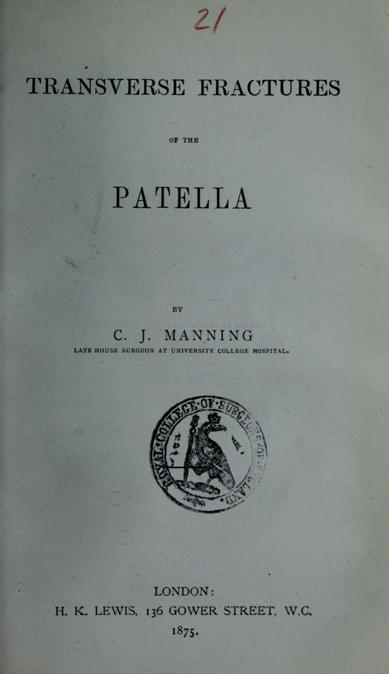 2/ TRANSVERSE FRACTURES PATELLA C. J. MANNING LATE HOUSE SURGEON AT UNIVERSITY COLLEGE HOSPITAL. LONDON: H. K. LEWIS, 136 GOWER STREET, W.C. 1875.
