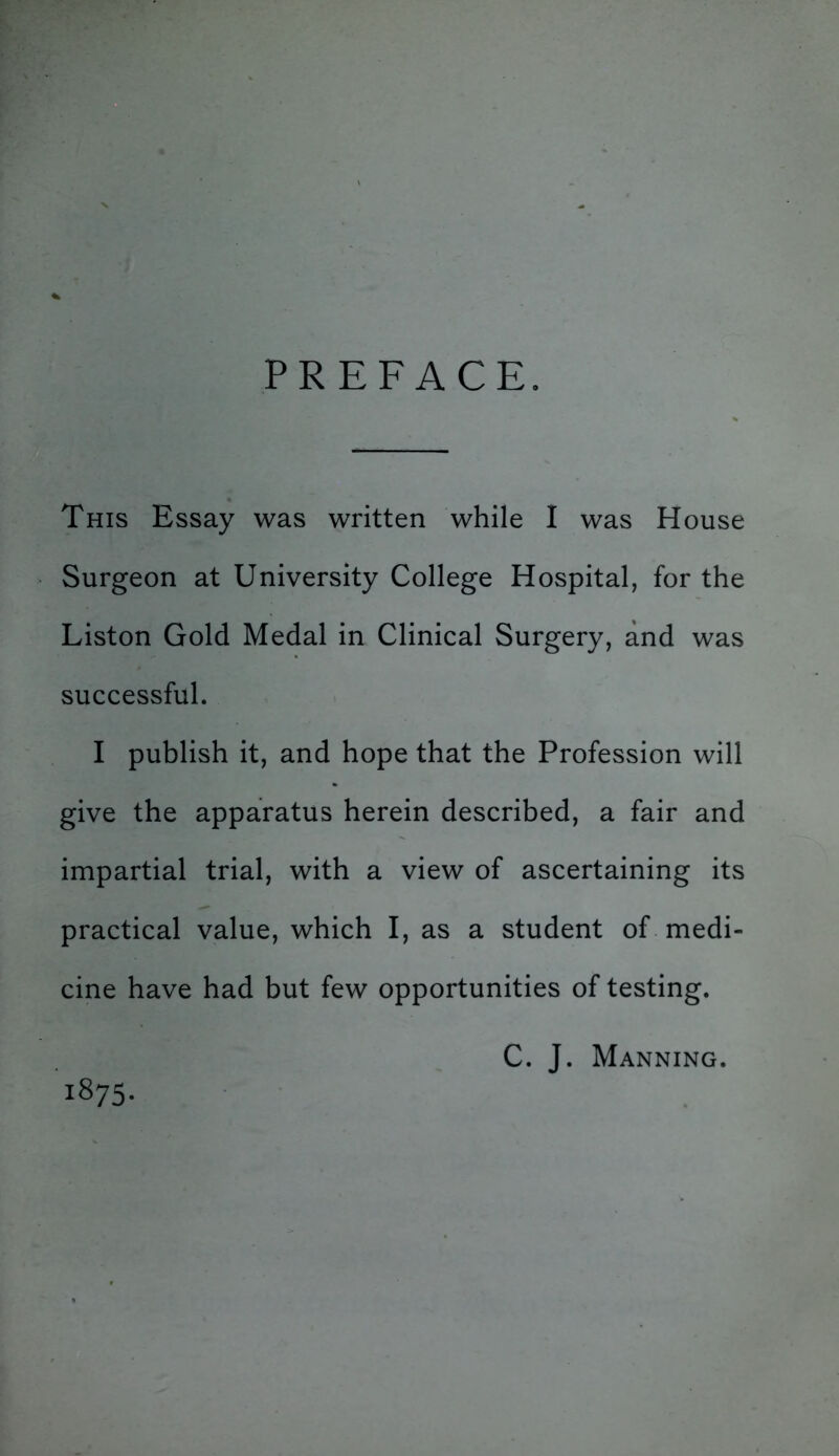 PREFACE. This Essay was written while I was House Surgeon at University College Hospital, for the Liston Gold Medal in Clinical Surgery, and was successful. I publish it, and hope that the Profession will give the apparatus herein described, a fair and impartial trial, with a view of ascertaining its practical value, which I, as a student of medi- cine have had but few opportunities of testing. C. J. Manning. 1875.