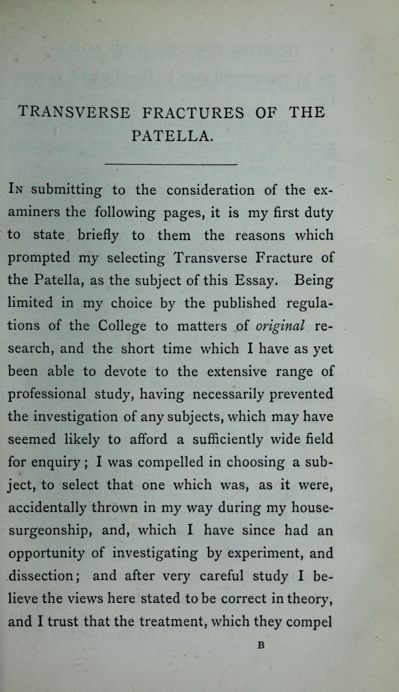 transverse fractures of the PATELLA. In submitting to the consideration of the ex- aminers the following pages, it is my first duty to state briefly to them the reasons which prompted my selecting Transverse Fracture of the Patella, as the subject of this Essay. Being limited in my choice by the published regula- tions of the College to matters of original re- search, and the short time which I have as yet been able to devote to the extensive range of professional study, having necessarily prevented the investigation of any subjects, which may have seemed likely to afford a sufficiently wide field for enquiry; I was compelled in choosing a sub- ject, to select that one which was, as it were, accidentally thrown in my way during my house- surgeonship, and, which I have since had an opportunity of investigating by experiment, and dissection; and after very careful study I be- lieve the views here stated to be correct in theory, and I trust that the treatment, which they compel B