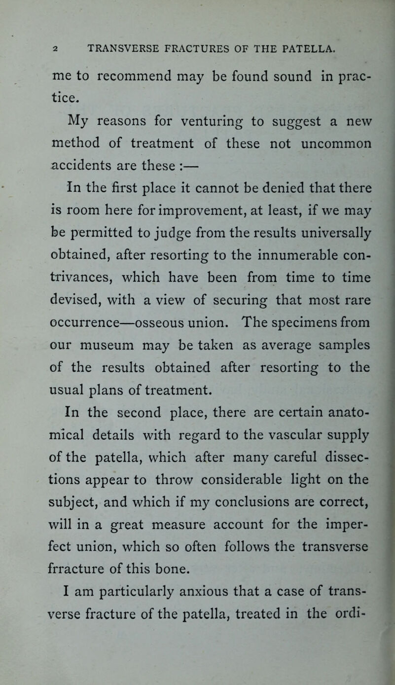 me to recommend may be found sound in prac- tice. My reasons for venturing to suggest a new method of treatment of these not uncommon accidents are these :— In the first place it cannot be denied that there is room here for improvement, at least, if we may be permitted to judge from the results universally obtained, after resorting to the innumerable con- trivances, which have been from time to time devised, with a view of securing that most rare occurrence—osseous union. The specimens from our museum may be taken as average samples of the results obtained after resorting to the usual plans of treatment. In the second place, there are certain anato- mical details with regard to the vascular supply of the patella, which after many careful dissec- tions appear to throw considerable light on the subject, and which if my conclusions are correct, will in a great measure account for the imper- fect union, which so often follows the transverse frracture of this bone. I am particularly anxious that a case of trans- verse fracture of the patella, treated in the ordi-