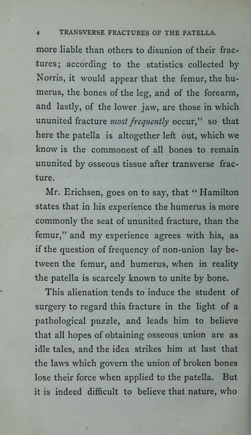 more liable than others to disunion of their frac- tures; according to the statistics collected by Norris, it would appear that the femur, the hu- merus, the bones of the leg, and of the forearm, and lastly, of the lower jaw, are those in which ununited fracture most frequently occur,” so that here the patella is altogether left out, which we know is the commonest of all bones to remain ununited by osseous tissue after transverse frac- ture. Mr. Erichsen, goes on to say, that “ Hamilton states that in his experience the humerus is more commonly the seat of ununited fracture, than the femur,” and my experience agrees with his, as if the question of frequency of non-union lay be- tween the femur, and humerus, when in reality the patella is scarcely known to unite by bone. This alienation tends to induce the student of surgery to regard this fracture in the light of a pathological puzzle, and leads him to believe that all hopes of obtaining osseous union are as idle tales, and the idea strikes him at last that the laws which govern the union of broken bones lose their force when applied to the patella. But it is indeed difficult to believe that nature, who